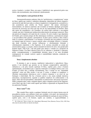 justiça, bondade e verdade. Deus, em suma, é indefinível, mas apreensível pelos seus
eleitos, não racionalmente, mas existencial e piedosamente.

        Auto-regência e auto-gerência de Deus

        Antropomorficamente podemos falar da “perfeitíssima e completíssima” mente
de Deus, aquela que contém a sabedoria abrangente, depositária da ciência integral e
universal de onde derivam todas as culturas imagináveis e inimagináveis, assimiláveis e
não assimiláveis pelo cérebro do “homo sapiens”. Há muitas informações
transcendentes, de natureza espiritual, não reveladas ao homem. Qualquer governante
necessita de assessores nas áreas que não são de sua especialidade ou domínio. Deus
não carece de conselheiros e de conselhos; ele realiza tudo conforme a sua própria
vontade, que não é limitada por nenhum desconhecimento de quaisquer naturezas. Deus
não precisa de ninguém e de nada fora de si mesmo. Os seres criados é que dependem
do Criador, pois existem porque ele lhes determinou existência; e permanecem porque
a sua providência lhes garante a permanência. É Deus quem controla a obra criada e
todas as criaturas, especialmente o ser humano. O homem não tem potência essencial
ou original capaz de exercer o menor controle sobre a divindade. Relativo e limitado,
não pode controlar, nem mesmo influenciar, o absolutamente ilimitado e
soberanamente onipotente: o Ser Supremo. A fé, carisma concedido ao crente por
misericordiosa graça, e a oração, clamor emanado do interior do salvo, mas gerado pelo
Espírito Santo ( Rm 8.26 ), não têm poder para alterar a vontade ou o propósito de
Supremo Criador. Um Deus alterável deixa de ser soberano e, perdendo a soberania,
perde, conseqüentemente, a imutabilidade absoluta; passa a ser uma divindade
contingencial, de vontade variável, sujeita à maleabilidade induzida, conduzida ou
influenciável.

        Deus é simplesmente absoluto

        O absoluto é, por si mesmo, indefinível, indescritível e indecifrável. Deus,
porém, é um absoluto que permite ao ser humano compreendê-lo, apreendê-lo,
submeter-se a ele pelo vínculo espiritual. O Deus, espírito puro, criou o homem
espiritualizado, circunstância que o capacita à interação e ao diálogo místico com o seu
Criador. O eleito não o entende racionalmente, mas o recebe na sua “intimidade
espiritual” como um filho recebe o seu pai. E assim, o milagre se estabelece: o
Absoluto transcendente relaciona-se com o relativo imanente, e no nível de sua
limitação e relatividade. Ele faz o homem unir-se a ele, numa unidade interativa
miraculosa, incompreensível, segundo os padrões empíricos do conhecimento e da
lógica. Deus não tem precedentes, antecedentes ou antecessores; não possui sucessores:
Nada e ninguém antes; nada e ninguém depois; nada e ninguém acima do Ser Supremo,
nosso Deus, que não é outro senão aquele que habita o regenerado na Segunda Pessoa
da santíssima Trindade.

        Deus é amor24 e luz

        Não estando Deus sujeito a qualquer limitação nem de origem interna nem de
procedência externa, seus atributos como, por exemplo, o do amor, são imensuráveis,
incontingenciáveis e perfeitíssimos. Não há possibilidade de analogia do amor de Deus,
espírito puro, com o do homem, sujeito aos sentidos, à cognoscibilidade, à
24
  - W. E. Best em “ Dios es Amor, W. E. Best Book, Missionary Trust, Houston, Texcas, USA, 1992. Esta
obra trata do amor de Deus no decreto da eleição.
 