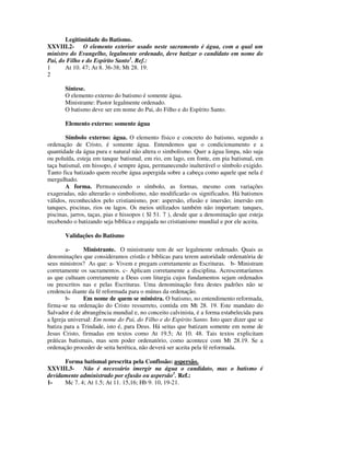 Legitimidade do Batismo.
XXVIII.2- O elemento exterior usado neste sacramento é água, com a qual um
ministro do Evangelho, legalmente ordenado, deve batizar o candidato em nome do
Pai, do Filho e do Espírito Santo1. Ref.:
1      At 10. 47; At 8. 36-38; Mt 28. 19.
2

       Síntese.
       O elemento externo do batismo é somente água.
       Ministrante: Pastor legalmente ordenado.
       O batismo deve ser em nome do Pai, do Filho e do Espírito Santo.

       Elemento externo: somente água

       Símbolo externo: água. O elemento físico e concreto do batismo, segundo a
ordenação de Cristo, é somente água. Entendemos que o condicionamento e a
quantidade da água pura e natural não altera o simbolismo. Quer a água limpa, não suja
ou poluída, esteja em tanque batismal, em rio, em lago, em fonte, em pia batismal, em
taça batismal, em hissopo, é sempre água, permanecendo inalterável o símbolo exigido.
Tanto fica batizado quem recebe água aspergida sobre a cabeça como aquele que nela é
mergulhado.
       A forma. Permanecendo o símbolo, as formas, mesmo com variações
exageradas, não alterarão o simbolismo, não modificarão os significados. Há batismos
válidos, reconhecidos pelo cristianismo, por: aspersão, efusão e imersão; imersão em
tanques, piscinas, rios ou lagos. Os meios utilizados também não importam: tanques,
piscinas, jarros, taças, pias e hissopos ( Sl 51. 7 ), desde que a denominação que esteja
recebendo o batizando seja bíblica e engajada no cristianismo mundial e por ele aceita.

       Validações do Batismo

        a-     Ministrante. O ministrante tem de ser legalmente ordenado. Quais as
denominações que consideramos cristãs e bíblicas para terem autoridade ordenatória de
seus ministros? As que: a- Vivem e pregam corretamente as Escrituras. b- Ministram
corretamente os sacramentos. c- Aplicam corretamente a disciplina. Acrescentaríamos
as que cultuam corretamente a Deus com liturgia cujos fundamentos sejam ordenados
ou prescritos nas e pelas Escrituras. Uma denominação fora destes padrões não se
credencia diante da fé reformada para o múnus da ordenação.
        b-     Em nome de quem se ministra. O batismo, no entendimento reformada,
firma-se na ordenação do Cristo ressurreto, contida em Mt 28. 19. Este mandato do
Salvador é de abrangência mundial e, no conceito calvinista, é a forma estabelecida para
a Igreja universal: Em nome do Pai, do Filho e do Espírito Santo. Isto quer dizer que se
batiza para a Trindade, isto é, para Deus. Há seitas que batizam somente em nome de
Jesus Cristo, firmadas em textos como At 19.5; At 10. 48. Tais textos explicitam
práticas batismais, mas sem poder ordenatório, como acontece com Mt 28.19. Se a
ordenação proceder de seita herética, não deverá ser aceita pela fé reformada.

      Forma batismal prescrita pela Confissão: aspersão.
XXVIII.3- Não é necessário imergir na água o candidato, mas o batismo é
devidamente administrado por efusão ou aspersão1. Ref.:
1-    Mc 7. 4; At 1.5; At 11. 15,16; Hb 9. 10, 19-21.
 