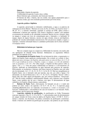 Síntese.
       Praticidade e higiene da aspersão.
       A biblicidade da aspersão é muito clara e sólida.
       Houve batismos que, certamente, não foram por imersão.
       O batismo de João, o batista, não era cristão, mas apenas preparatório para o
       batismo cristão, que seria instituído posteriormente por Cristo Jesus.

       Aspersão, prática e higiênica

        A aspersão, preservando os elementos simbolizantes, a água e as palavras de
ordenação do divino Mestre: “Batismo em nome do Pai, do Filho e do Espírito Santo” (
Mt 28. 19 ), o ministro reformado, seguindo as normas da CFW, aplica correta e
validamente o batismo por aspersão. Esta forma é higiênica e prática, sem qualquer
esvaziamento de conteúdo ou de solenidade cerimonial. Batizar em rios, córregos, lagos
ou tanques é sempre um risco de contaminação para o batizador e o batizando. O
tanque, depois de alguns batismos, mesmo em água clorada, torna-se anti-higiênico,
podendo até veicular enfermidades transmissíveis. Por um processo simples e seguro, a
aspersão, o ministro reformado batiza os candidatos professantes da fé cristã, incluindo-
os na Igreja visível.

       Biblicidade do batismo por Aspersão

        Não nos compete negar ou comprovar a biblicidade da imersão; esta tarefa cabe
aos apologistas da referida forma batismal. Alinharemos os argumentos bíblicos
probatórios da aspersão. Ei-los:
1-      Derramamento do Espírito Santo: No ato batismal do eleito, a regeneração e a
dádiva do Espírito Santo aparecem correlacionados: Em verdade em verdade te digo:
Quem não nascer da água e do Espírito, não pode entrar no reino de Deus ( Jo 3, 5 ). E
três os que testificam na terra: o Espírito, a água e o sangue, e os três são unânimes
num só propósito ( I Jo 5.8 ). Na velha criação, o Espírito de Deus pairava sobre as
águas ( Gn 1. 2 ). Uma das graças simbolizadas no batismo é o derramamento do
Espírito, tipificado no derramamento da água batismal pelo processo de aspersão.
Efetivamente, ao recebermos o batismo, não fomos imersos no Espírito, mas este sobre
nós foi derramado: At 2. 17, 18, 32, 33; Tt 3. 5 cf Jo 20. 22. Não nos mergulharam no
Espírito Santo, isto é, batizados nele por imersão, mas ele caiu sobre a Igreja ( foi
derramado ) no dia de Pentecostes ( At 2. 17, 18, 32,33 ). O Espírito “desceu” sobre a
Igreja toda, não sobre alguns privilegiados, que, por esforços beatíficos, “mereceram-
no”. Não há cristão verdadeiro, ordinariamente falando, sem o batismo com o Espírito
Santo, como também não há sem o batismo com água. O derramamento da água
simboliza o do Espírito, bênção interna e antecedente.
2-      Batismo de Paulo. Paulo, efetivamente, foi batizado em pé; e o modo não
poderia ser outro, senão o da aspersão ( Cf At 9. 18; 22. 16 ). A expressão grega
αναστας εβαπτιστη deve ser traduzida: Levantando-se [ tendo se levantado ], foi
batizado, estabelecendo a concomitância dos atos de levantar-se e ser batizado. Paulo,
efetivamente, não foi imerso por Ananias.
3-      Aspersões, símbolos de purificações. As purificações no Velho Testamento
eram por aspersões ( Nm 19. 13, 22 cf Sl 51, 7 ), preconizantes tanto do derramamento
do sangue remidor de Cristo como da dádiva do Espírito Santo ( Cf Hb 9. 18-22 ).
Jamais a imersão, nas Escrituras, foi prática costumeira de purificações cerimoniais.
Sendo o batismo um símbolo da purificação de pecados, não poderia ser por imersão,
 