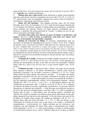 como de fato não é: Sem derramamento de sangue não há remissão de pecado ( Hb 9.
22 ). Aspersão, pois, simboliza purificação.
4-      Batismo pelo mar e pela nuvem. Paulo afirma que os judeus foram batizados
pelo mar e pela nuvem, mas não se imergiram em um ou outro ( I Co 10. 1, 2 cf Ex 14.
27 ). Atravessaram o mar sem mergulho e andaram sob a nuvem ( hipó ten nephélen ).
Tais batismos, seguramente, não foram por imersão.
5-      Quase três mil batizados. Sem qualquer previsão, quase três mil foram
batizados, num só dia, em Jerusalém ( At 2. 41 ), onde não havia tanque batismal nem
rio. Certamente tais batismos, seguindo a tradição judaica de purificações, certamente
foram efetuados por aspersão. Mesmo em fontes potáveis, pressupondo que as
houvesse, os apóstolos não teriam permissão de “imergir” os adeptos da nova fé, que
não era aceita pelas autoridades judaicas.
        Jerusalém tinha talhas para depósito de águas destinadas às purificações, não
tanques ( Jo 2. 6 ). Além do mais, as purificações eram feitas com “águas vivas”,
correntes ou derramadas, não depositadas, estagnadas.
6-      Batismo do Carcereiro de Filipos. O carcereiro, imediatamente após sua
conversão, foi batizado nas dependências do cárcere e à noite ( At 16. 32,34 ). Depois
do batismo, é que o carcereiro levou Paulo e Silas para sua casa: Naquela mesma hora
da noite, cuidando deles, lavou-lhes os vergões dos açoites. A seguir foi batizado, e
todos os seus. Então, levando-os para a sua própria casa, lhes pôs a mesa; e, com todos
os seus, manifestava grande alegria por terem crido em Deus ( At 16. 33,34 ). Próximo
aos alojamentos do cárcere não havia rio nem se menciona presença de tanques. Logo, o
batismo do carcereiro e de sua família não pode ter sido por imersão, mas, com certeza,
o foi por aspersão.
7-      O batismo de Cornélio. O batismo de Cornélio também não pode ter sido por
imersão ( At 10. 47 ), pois ocorreu em sua casa ( Cf At 10.22 ). Com segurança, foi
batizado por derramamento de água, como sobre ele havia sido derramado o Espírito
Santo; sobre ele e todos os de sua casa, isto é, os que estavam ligados a ele ( At 10.
47,48 ).
8-      O Batismo de João. O batismo de João, o Batista, não podia ser por imersão
pelas seguintes evidências: a- Os judeus desconheciam a imersão como ritual de
purificação cerimonial e ele era judeu e encerrava o judaísmo ( Lc 16. 16 ). Como
último profeta da ordem judaica, não podia ser inovador. b- Os judeus não faziam
purificações cerimoniais em rios, mas no templo, utilizando-se de águas em reservas
adequadas ( Jo 2. 6 ). c- João batizou judeus em massa, sem menção de auxiliares; o
que não suportaria, individualmente, realizar; seria extremamente estafante e mesmo
impraticável ( Mt 3. 5-7; cf Lc 3. 7; Jo 3. 23 ). d- João batizou saduceus, que não
acreditavam em ressurreição ( Mt 3. 7 cf Mt 22. 23; Lc 20. 27; Mc 12. 18 ) e, portanto,
seu batismo não podia ser imersão, significando sepultamento e ressurreição, doutrina
batismal que os saduceus não aceitariam. e- João disse que ao seu batismo sucederia o
de Cristo, que seria com o Espírito Santo e com fogo ( Mt 3. 11 ). Não se mergulha no
Espírito nem no fogo. f- João Batista, com seu batismo judaico, certamente por
aspersão, não incluiu os batizados em nenhuma igreja cristã, imercionista ou não, pois
ainda a Igreja de Cristo não havia sido organizada. g- Ele não batizou em nome do Pai,
do Filho e do Espírito Santo, porque não recebeu tal ordenação ( Mt 28. 19 ), e o
Espírito Santo ainda não havia sido dado ( Jo 7. 39 ). h- João não batizou os que
confessaram fé racional em Cristo, mas os que foram a ele receber o cerimonial de
arrependimento, e exclusivamente isto. Alguns batizados por ele tornaram-se seus
discípulos, mas não discípulos de Cristo. Estes, para se transformarem em cristãos,
foram rebatizados ( At 19. 1- 7 ). i- Para sermos joaninos e cristãos ao mesmo tempo,
em sentido literal, teríamos de ser “imerso” ( hipótese improvável ) na água, no Espírito
 