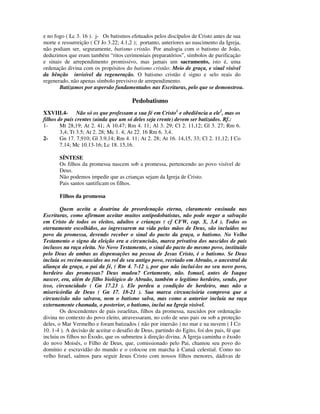 e no fogo ( Lc 3. 16 ). j- Os batismos efetuados pelos discípulos de Cristo antes de sua
morte e ressurreição ( Cf Jo 3.22; 4.1,2 ); portanto, anteriores ao nascimento da Igreja,
não podiam ser, seguramente, batismo cristão. Por analogia com o batismo de João,
deduzimos que eram também “ritos cerimoniais preparatórios”, símbolos de purificação
e sinais de arrependimento promissivo, mas jamais um sacramento, isto é, uma
ordenação divina com os propósitos do batismo cristão: Meio de graça, e sinal visível
da bênção invisível da regeneração. O batismo cristão é signo e selo reais do
regenerado, não apenas símbolo previsivo de arrependimento.
       Batizamos por aspersão fundamentados nas Escrituras, pelo que se demonstrou.

                                       Pedobatismo
XXVIII.4- Não só os que professam a sua fé em Cristo1 e obediência a ele2, mas os
filhos de pais crentes (ainda que um só deles seja crente) devem ser batizados. Rf.:
1-      Mt 28,19; At 2. 41; A 10.47; Rm 4. 11; Al 3. 29; Cl 2. 11,12; Gl 3. 27; Rm 6.
        3,4; Tt 3.5; At 2. 28; Mc 1. 4; At 22. 16 Rm 6. 3,4.
2-      Gn 17. 7,910; Gl 3.9,14; Rm 4. 11; At 2. 28; At 16. 14,15, 33; Cl 2. 11,12; I Co
        7.14; Mc 10.13-16; Lc 18. 15,16.

       SÍNTESE
       Os filhos da promessa nascem sob a promessa, pertencendo ao povo visível de
       Deus.
       Não podemos impedir que as crianças sejam da Igreja de Cristo.
       Pais santos santificam os filhos.

       Filhos da promessa

        Quem aceita a doutrina da preordenação eterna, claramente ensinada nas
Escrituras, como afirmam aceitar muitos antipedobatistas, não pode negar a salvação
em Cristo de todos os eleitos, adultos e crianças ( cf CFW, cap. X, 3,4 ). Todos os
eternamente escolhidos, ao ingressarem na vida pelas mãos de Deus, são incluídos no
povo da promessa, devendo receber o sinal do pacto da graça, o batismo. No Velho
Testamento o signo da eleição era a circuncisão, marca privativa dos nascidos de pais
inclusos na raça eleita. No Novo Testamento, o sinal do pacto do mesmo povo, instituído
pelo Deus de ambas as dispensações na pessoa de Jesus Cristo, é o batismo. Se Deus
incluía os recém-nascidos no rol de seu antigo povo, recriado em Abraão, o ancestral da
aliança da graça, o pai da fé, ( Rm 4. 7-12 ), por que não incluí-los no seu novo povo,
herdeiro das promessas? Deus mudou? Certamente, não. Ismael, antes de Isaque
nascer, era, além de filho biológico de Abraão, também o legítimo herdeiro, sendo, por
isso, circuncidado ( Gn 17.23 ). Ele perdeu a condição de herdeiro, mas não a
misericórdia de Deus ( Gn 17. 18-21 ). Sua marca circuncisória comprova que a
circuncisão não salvava, nem o batismo salva, mas como a anterior incluía na raça
externamente chamada, o posterior, o batismo, inclui na Igreja visível.
        Os descendentes de pais israelitas, filhos da promessa, nascidos por ordenação
divina no contexto do povo eleito, atravessaram, no colo de seus pais ou sob a proteção
deles, o Mar Vermelho e foram batizados ( não por imersão ) no mar e na nuvem ( I Co
10. 1-4 ). A decisão de aceitar o desafio de Deus, partindo do Egito, foi dos pais, fé que
incluiu os filhos no Êxodo, que os submeteu à direção divina. A Igreja caminha o êxodo
do novo Moisés, o Filho de Deus, que, comissionado pelo Pai, chamou seu povo do
domínio e escravidão do mundo e o colocou em marcha à Canaã celestial. Como no
velho Israel, saímos para seguir Jesus Cristo com nossos filhos menores, dádivas de
 