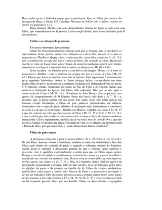 Deus, pelos quais o Salvador requer que respondamos. Que os filhos dos crentes são
heranças de Deus, o Salmo 127 o declara: Herança do Senhor são os filhos; o fruto do
ventre seu galardão ( v.3 ).
        Deus chamou Abraão com seus descendentes; retirou do Egito os pais com seus
filhos, que responderam com fé pessoal à convocação divina, mas foram incluídos pela fé
dos genitores.

       Cristo e as crianças da promessa

        Um texto importante, fundamental:
        Então lhe trouxeram algumas crianças para que as tocasse, mas os discípulos os
repreendiam. Jesus, porém, vendo isto, indignou-se e disse-lhes: Deixai vir a mim os
pequeninos [ Παιδια = βρεφη − feto, recém-nascido, criancinha, conforme Lc 18. 15 ],
não os embaraceis, porque dos tais é o reino de Deus. Em verdade vos digo: Quem não
receber o reino de Deus como uma criança, de maneira nenhuma entrará nele. Então,
tomando-as nos braços e impondo-lhes as mãos, as abençoava (Mc 10. 13-16).
        Jesus recebeu os infantes com a conclusiva declaração: Deixai vir a mim os
pequeninos ( παιδια ), não os embaraceis, porque dos tais é o reino de Deus ( Mc 10.
14 ). Dizem que Jesus as recebeu, mas não as batizou. Este argumento é inconsistente
pelas seguintes fortíssimas razões: a- Eram crianças judias, circuncidadas em tenra
idade, filhas do povo da promessa e, portanto, incluídas por ordenação divina no pacto.
b- O batismo cristão, ritualizado em nome do Pai, do Filho e do Espírito Santo, que
arrolava o batizando na Igreja, não havia sido ordenado, fato que se deu após a
ressurreição de Cristo ( Mt 28. 19 ). O batismo de João Batista não era pactual, mas
apenas de arrependimento. d- O Espírito Santo não havia sido dado ( Jo 7. 39 ) e,
portanto, não se podia batizar em seu nome. Em suma, Jesus não podia aplicar um
batismo cristão inexistente a filhos de pais judaicos circuncidados na infância,
assinalados com o signo do pacto seletivo. A declaração mais contundente e conclusiva
de Jesus é a de que as criancinhas, παιδια, em Marcos, e βρεφη, em Lucas ( Lc 18. 15
), que ele colocou no colo, recebem o reino de Deus ( Mc 10. 15 cf Sl 8. 2; Mt 21. 16 ),
e que o adulto que não receber o reino como o faz a criança eleita, de maneira nenhuma
entrará nele. Cristo, seguramente, não fala da fé racional, mas do dom de Deus, que não
exclui a criança. O mistério da graça é insondável! Ora, se os infantes da promessa têm
o Reino de Deus, por que negar-lhes o sinal externo deste Reino, o batismo?

       Filhos de pais crentes

        A promessa é para nós e para os nossos filhos ( At 2. 39 cf Rm 4. 16; Gl 4.28 ).
Os que Deus chamou, salvou e santificou, também os uniu em matrimônio e lhes deu
filhos; tudo dentro do contexto do pacto e segundo a soberana vontade do Redentor.
Assim, pode-se entender a declaração paulina de que o cônjuge santo santifica o
descrente, isto é, qualifica espiritualmente a união para que os filhos sejam santos:
Porque o marido incrédulo é santificado no convívio da esposa e a esposa incrédula é
santificada no convívio do marido crente. Doutra sorte os vossos filhos seriam impuros;
porém, agora, são santos ( I Co 7. 14 ). Ora, se o batismo, sendo sinal do pacto e da
purificação, logicamente a criança, filha de pais crentes, deve ser batizada, pelos fatos
da eleição, do pacto e da geração na família da fé. Filhos de crentes verdadeiros,
qualificados como puros e santos pela Palavra de Deus ( a autoritativa revelação ),
devem ser batizados. Eles são santos por nossa causa e porque estão em nós como partes
de nós mesmos e do corpo familiar ( Cf Js 24. 15; At 16. 31-33 ). Nas Escrituras o chefe
do lar responde perante Deus por sua família. Todos os descendentes e agregados
 
