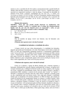 uniam-se a ele, o sacerdote do clã. Isto explica a circuncisão de toda a grande família de
Abraão, eleito de Deus, inclusive seus escravos ( Gn 17.10-13 ). Aqueles pelos quais o
ancestral era responsável recebiam o sinal da aliança. O princípio da autoridade do
patriarca levou Josué a declarar, respondendo por sua casa: Eu e a minha casa
serviremos ao Senhor ( Js 24.15, in fine ). No Novo Testamento, famílias inteiras foram
batizadas pela declaração de fé do líder do clã, como aconteceu com o carcereiro de
Filipos ( At 16. 33,34 ), com Lídia ( At 16. 14-16 ), com Crispo ( At 18.8 ) e com
Cornélio ( At 10. 2 ).

       Batismo não regenera.
XXVIII.5- Posto que seja grande pecado desprezar ou negligenciar esta
ordenança1, contudo, a graça e a salvação não se acham tão inseparavelmente
ligadas com ela, que sem ela ninguém possa ser regenerado2 e salvo, ou que
indubitavelmente regenerados tornam-se todos os batizados3. Ref.:
1-     Lc 7. 30; Gn 17. 14.
2-     Rm 4. 11, 12; Lc 23. 40-43; At 10. 45-47.
3-     At 8. 13,23.

       Síntese.
       Não há membro da Igreja visível sem batismo, mas há batizados sem
       regeneração.
       O batismo não regenera nem é selo da fé racional.

               A totalidade dos batizados e a totalidade dos salvos

       A Igreja visível, em suas várias denominações, é a totalidade dos batizados,
daqueles que professam formalmente a fé cristã. Nesta Igreja visível estão os eleitos de
Deus, no meio dos irregenerados igualmente professos e externamente identificados
como “servos de Cristo”. Os escolhidos do Pai entregues ao pastoreio do Filho, mesmo
social e religiosamente ofuscados pelos falsos crentes, são assinalados internamente
pela graça invisível da redenção e, como tais, plenamente reconhecidos por Deus.
Então, o batismo é, para o irregenerado, apenas sinal externo de filiação à Igreja visível.
Para o eleito regenerado, ele é sinal visível da graça invisível.

       O Batismo não regenera, nem é selo da fé racional

        Como já se afirmou, a Igreja de Roma doutrina que o batismo regenera o
batizando, eliminando-lhe o pecado original e perdoando-lhe os fatuais. As Igrejas da fé
racional sustentam que a validação do batismo reside na crença cognitiva, não na graça
em Cristo, originária da preordenação eterna. Para tais grupos eclesiais o pecador é
mentalmente hábil, mediante o exercício da fé racional, para “aceitar” ou “rejeitar” o
Salvador e a proposta de salvação. Para eles, Deus oferta a redenção; o pecador aceita
ou não, respondendo pelo seu destino eterno. Sem culpa pela situação e inabilidade
mental, que os incapacita à fé racional, perdem-se os filhos de Deus, que estejam no
estado de inocência ou de incapacitação mental: as crianças e os débeis mentais. Além
disso, o Criador deles perde a soberania, em termos de salvação e juízo, diante de suas
míseras e pecadoras criaturas: O homem é capaz de salvar-se ou perder-se; Deus é
incapaz de interferir. A fé racional pressupõe um Deus limitado, despido de soberania e
sem comando sobre o homem. Lembremos, para não nos esquecermos jamais, que a
salvação é pela graça, mediante a fé salvadora, não por obras da fé racional ( Cf Ef
2.8,9 ). Não é o eleito que escolhe Deus; é Deus quem elege, chama, salva em Cristo e
 
