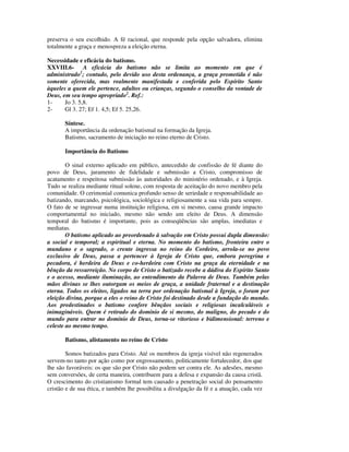 preserva o seu escolhido. A fé racional, que responde pela opção salvadora, elimina
totalmente a graça e menospreza a eleição eterna.

Necessidade e eficácia do batismo.
XXVIII.6- A eficácia do batismo não se limita ao momento em que é
administrado1; contudo, pelo devido uso desta ordenança, a graça prometida é não
somente oferecida, mas realmente manifestada e conferida pelo Espírito Santo
àqueles a quem ele pertence, adultos ou crianças, segundo o conselho da vontade de
Deus, em seu tempo apropriado2. Ref.:
1-     Jo 3. 5,8.
2-     Gl 3. 27; Ef 1. 4,5; Ef 5. 25,26.

       Síntese.
       A importância da ordenação batismal na formação da Igreja.
       Batismo, sacramento de iniciação no reino eterno de Cristo.

       Importância do Batismo

        O sinal externo aplicado em público, antecedido de confissão de fé diante do
povo de Deus, juramento de fidelidade e submissão a Cristo, compromisso de
acatamento e respeitosa submissão às autoridades do ministério ordenado, e à Igreja.
Tudo se realiza mediante ritual solene, com resposta de aceitação do novo membro pela
comunidade. O cerimonial comunica profundo senso de seriedade e responsabilidade ao
batizando, marcando, psicológica, sociológica e religiosamente a sua vida para sempre.
O fato de se ingressar numa instituição religiosa, em si mesmo, causa grande impacto
comportamental no iniciado, mesmo não sendo um eleito de Deus. A dimensão
temporal do batismo é importante, pois as conseqüências são amplas, imediatas e
mediatas.
        O batismo aplicado ao preordenado à salvação em Cristo possui dupla dimensão:
a social e temporal; a espiritual e eterna. No momento do batismo, fronteira entre o
mundano e o sagrado, o crente ingressa no reino do Cordeiro, arrola-se no povo
exclusivo de Deus, passa a pertencer à Igreja de Cristo que, embora peregrina e
pecadora, é herdeira de Deus e co-herdeira com Cristo na graça da eternidade e na
bênção da ressurreição. No corpo de Cristo o batizado recebe a dádiva do Espírito Santo
e o acesso, mediante iluminação, ao entendimento da Palavra de Deus. Também pelas
mãos divinas se lhes outorgam os meios de graça, a unidade fraternal e a destinação
eterna. Todos os eleitos, ligados na terra por ordenação batismal à Igreja, o foram por
eleição divina, porque a eles o reino de Cristo foi destinado desde a fundação do mundo.
Aos predestinados o batismo confere bênçãos sociais e religiosas incalculáveis e
inimagináveis. Quem é retirado do domínio de si mesmo, do maligno, do pecado e do
mundo para entrar no domínio de Deus, torna-se vitorioso e bidimensional: terreno e
celeste ao mesmo tempo.

       Batismo, alistamento no reino de Cristo

        Somos batizados para Cristo. Até os membros da igreja visível não regenerados
servem-no tanto por ação como por engrossamento, politicamente fortalecedor, dos que
lhe são favoráveis: os que são por Cristo não podem ser contra ele. As adesões, mesmo
sem conversões, de certa maneira, contribuem para a defesa e expansão da causa cristã.
O crescimento do cristianismo formal tem causado a penetração social do pensamento
cristão e de sua ética, e também lhe possibilita a divulgação da fé e a atuação, cada vez
 