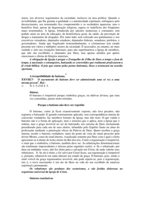 maior, nos diversos seguimentos da sociedade, inclusive na área política. Quando a
invisibilidade, que lhe garante a qualidade e a autenticidade espirituais, enfraquece pelo
decrescimento, seu testemunho fica comprometido e os escândalos aparecem, mas o
benefício final, apesar da degeneração religiosa, supera os malefícios dos freqüentes
maus testemunhos. A Igreja, fortalecida por adesões numerosas e constantes, tem
podido atuar na área da educação, da beneficência geral, da saúde, da prevenção de
drogas e tratamento de drogados. Por outro lado, tem colocado nos parlamentos e nos
executivos vereadores, deputados estaduais, deputados federais, senadores, prefeitos, e
governadores. Ainda que fragilizado testemunhalmente, o cristianismo tem estado
presente nos vários e múltiplos setores da sociedade. É necessário, no entanto, ter mais
cuidado e zelo nas recepções batismais, para não superlotarmos a Igreja de membros,
que não são escolhidos e chamados por Deus, mas apenas atraídos por apelos
emocionais e ofertas de bênçãos materiais.
        A obrigação da Igreja é pregar o Evangelho do Filho de Deus a tempo e fora de
tempo, a nacionais e estrangeiros, batizando os convertidos que realmente professarem a
fé cristã bíblica. O joio que entrar pelas portas batismais, Deus o arrancará na ocasião
oportuna.

                                       *
     A irrepetibilidade do batismo.
XXVIII.7- O sacramento do batismo deve ser administrado uma só vez a uma
mesma pessoa1. Ref.:
1-   Tt 3. 5 cf Ef 4. 5.

       Síntese.
       O batismo é irrepetível porque simboliza graças, ou dádivas divinas, que uma
       vez concedidas, jamais serão retiradas.

              Porque o batismo não deve ser repetido

        O batismo, como já ficou exaustivamente exposto, não lava pecados, não
regenera o batizando. E quando externamente aplicado, sem correspondência interna de
conversão verdadeira, faz membros formais da Igreja, mas não reais. O que valida o
batismo não é a forma de aplicação, nem o ministro que o aplica, nem a Igreja que o
ordena, mas a graça invisível no ser do batizando, um carisma de Deus eternamente
preordenado para cada um de seus eleitos, infundido pelo Espírito Santo na alma do
professante mediante a penetração eficaz da Palavra de Deus. Quem recebeu a graça
interna, recebe o batismo verdadeiro, tanto do ponto de vista do ritual prescrito pelo
divino Mestre, como do sinal interno, visualizado somente por Deus com o qual o eleito
apresentar-se-á diante do trono eterno do Rei dos reis. Como a regeneração é irrepetível,
o sinal que o simboliza, o batismo, também deve ser. As rebatizações denominacionais
são totalmente improcedentes e inócuas pelas seguintes razões: a- Se o rebatizado, por
duas ou múltiplas vezes, não for eleito para a salvação em Cristo, de nada valerão seus
rebatismos. b- Se ele é eleito, e foi salvo por Cristo Jesus, sua regeneração é irrepetível
e, portanto, rebatizá-lo em nada alterará seu estado de graça. O batismo, pois, sendo o
sinal visível da graça regeneradora invisível, não pode repetir-se, pois a regeneração,
isto é, o novo nascimento é um ato de Deus na vida do seu escolhido de natureza
espiritual e permanente.
        Os rebatismos são produtos dos sectarismos, e são feridas dolorosas no
organismo universal da Igreja de Cristo.

       Sínteses conclusivas
 