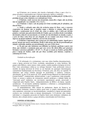a- O batismo, em si mesmo, não vincula o batizando a Deus; o que o faz é a
graça salvadora e regeneradora que o batismo representa, tipifica e simboliza.
       b- A circuncisão era signo e selo da justiça divina recebida pela fé ( Cf Rm 4.11 ),
protótipo do que seria o batismo a ser ordenado por Cristo.
       c- O batismo, sendo sucessor da circuncisão, tomou-lhe o lugar, não na forma,
mas no significado e no conteúdo ( Cl 2. 11,12 ).
       d- O batismo é sinal e selo da justiça de Cristo recebida pela fé salvadora, um
dom de Deus.
       e- Sendo a salvação uma obra da exclusiva graça de Deus, sem o concurso
cooperativo do homem, não se justifica negar o batismo à criança, filha de pais
batizados e professantes da fé cristã; ela, como os adultos, não é salva por decisão
própria e racional, mas pela misericórdia do Criador, que a escolheu desde a eternidade,
decretando a data de seu nascimento, os veículos de sua introdução no mundo, os pais, e
o povo de Deus como berço de sua chegada, de seu contato com Jesus Cristo e seu
ingresso na Igreja mediante o batismo, sucessor da circuncisão.
       f- O batismo é importante, mas a graça por ele simbolizada é maior. Aquele que a
possui, mesmo que morra sem batismo, herda a vida eterna, que lhe foi preordenada por
eleição e efetivada, também, por preordenação, em e por Cristo Jesus.
       g- Os pais que não submetem seus filhinhos ao batismo, quebram o pacto com
Deus, que instituiu o casamento para que seus servos lhe dêem filhos por graciosas
heranças e preciosos galardões ( Sl 127. 3 ). Os que se casam no Senhor, geram filhos
para a Igreja do Senhor, onde são por Deus recebidos pelo batismo, conforme a
ordenança de Cristo.

        Unidade na diversificação
        *
         A fé reformada vê o cristianismo, com suas várias famílias denominacionais,
como a Igreja universal de Cristo, excluindo, naturalmente as seitas heréticas. Há
grupos mais bíblicos, outros menos; todos, porém, contêm membros da Igreja invisível.
Esta visão eclesiológica reflete-se na teologia batismal: Cada professante torna-se
membro da Igreja universal de Cristo ao ser batizado em quaisquer denominações
centralmente fundamentadas nas Escrituras. O batismo, pois, não deve ser repetido. O
rebatismo, que sofreu violenta oposição de protestantes e católicos, começou,
oficialmente, no dia 25 de janeiro de 1525, quando George Blaurock foi rebatizado por
Conrad Grebel68, estabelecendo, definitivamente, o que o anabatismo vinha pregando.
Todos os ensinos e práticas do cristianismo anterior perderam a validade diante da
“renovação geral” anabatista, um movimento supostamente gerado, processado e
vulgarizado pelo Espírito Santo, independentemente da Bíblia e da Igreja, segundo
acreditavam. O movimento anabatista implantou o rebatismo e, consequentemente,
fortaleceu o sectarismo denominacional.
        O antipedobatismo, filho natural do anabatismo, depois de firmar-se no
racionalismo arminiano, tornou-se prática geral entre os grupos rebatizadores. Cada
seita anabatista, consciente ou inconscientemente, considerava a Igreja um patrimônio
exclusiva seu, excluindo todas as demais denominações. A fé pessoal, uma virtude
individual, e a imaginária possessão do Espírito Santo eram elementos validadores do
batismo, não a eleição eterna e a graça salvadora, concretizadas em Cristo Jesus.

        FONTES AUXILIARES.
68
  - Uma História do Pensamento Cristão, Justo L. Gonzalez, Editora Cultura Cristã, SP, 1ª Edição em
Português, 2004, vol. 3, pág. 90.
 