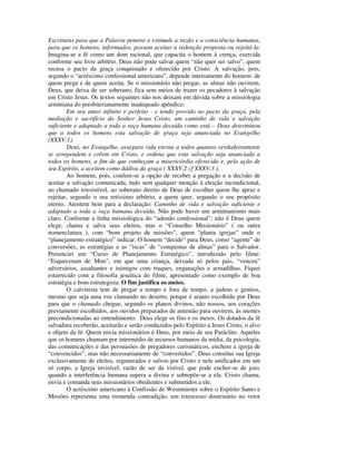 Escrituras para que a Palavra penetre e estimule a razão e a consciência humanas,
para que os homens, informados, possam aceitar a redenção proposta ou rejeitá-la.
Imagina-se a fé como um dom racional, que capacita o homem à crença, exercida
conforme seu livre arbítrio. Deus não pode salvar quem “não quer ser salvo”, quem
recusa o pacto da graça conquistado e oferecido por Cristo. A salvação, pois,
segundo o “acréscimo confessional americano”, depende inteiramente do homem: de
quem prega e de quem aceita. Se o missionário não pregar, as almas não ouvirem,
Deus, que deixa de ser soberano, fica sem meios de trazer os pecadores à salvação
em Cristo Jesus. Os textos seguintes não nos deixam em dúvida sobre a missiologia
arminiana do presbiterianamente inadequado apêndice:
        Em seu amor infinito e perfeito - e tendo provido no pacto da graça, pela
mediação e sacrifício do Senhor Jesus Cristo, um caminho de vida e salvação
suficiente e adaptado a toda a raça humana decaída como está – Deus determinou
que a todos os homens esta salvação de graça seja anunciada no Evangelho
(XXXV.1).
        Deus, no Evangelho, assegura vida eterna a todos quantos verdadeiramente
se arrependem e crêem em Cristo, e ordena que esta salvação seja anunciada a
todos os homens, a fim de que conheçam a misericórdia oferecida e, pela ação de
seu Espírito, a aceitem como dádiva da graça ( XXXV.2 cf XXXV.3 ).
        Ao homem, pois, confere-se a opção de receber a pregação e a decisão de
aceitar a salvação comunicada, tudo sem qualquer menção à eleição incondicional,
ao chamado irresistível, ao soberano direito de Deus de escolher quem lhe apraz e
rejeitar, segundo o seu retíssimo arbítrio, a quem quer, segundo o seu propósito
eterno. Atentem bem para a declaração: Caminho de vida e salvação suficiente e
adaptado a toda a raça humana decaída. Não pode haver um arminianismo mais
claro. Conforme a linha missiológica do “adendo confessional”; não é Deus quem
elege, chama e salva seus eleitos, mas o “Conselho Missionário” ( ou outra
nomenclatura ), com “bom projeto de missões”, quem “planta igrejas” onde o
“planejamento estratégico” indicar. O homem “decide” para Deus, como “agente” de
conversões, as estratégias e as “iscas” de “conquistas de almas” para o Salvador.
Presenciei um “Curso de Planejamento Estratégico”, introduzido pelo filme:
“Esqueceram de Mim”, em que uma criança, deixada só pelos pais, “venceu”
adversários, assaltantes e inimigos com truques, enganações e armadilhas. Fiquei
estarrecido com a filosofia jesuítica do filme, apresentado como exemplo de boa
estratégia e bom estrategista: O fim justifica os meios.
        O calvinista tem de pregar a tempo e fora de tempo, a judeus e gentios,
mesmo que seja uma voz clamando no deserto, porque é arauto escolhido por Deus
para que o chamado chegue, segundo os planos divinos, não nossos, aos corações
previamente escolhidos, aos ouvidos preparados de antemão para ouvirem, às mentes
precondicionadas ao entendimento. Deus elege os fins e os meios. Os dotados da fé
salvadora receberão, aceitarão e serão conduzidos pelo Espírito a Jesus Cristo, o alvo
e objeto da fé. Quem envia missionários é Deus, por meio de seu Paráclito. Aqueles
que os homens chamam por intermédio de recursos humanos da mídia, da psicologia,
das comunicações e das persuasões de pregadores carismáticos, enchem a igreja de
“convencidos”, mas não necessariamente de “convertidos”. Deus constitui sua Igreja
exclusivamente de eleitos, regenerados e salvos por Cristo e nele unificados em um
só corpo, a Igreja invisível, razão de ser da visível, que pode encher-se de joio,
quando a interferência humana supera a divina e sobrepõe-se a ela. Cristo chama,
envia e comanda seus missionários obedientes e submetidos a ele.
        O acréscimo americano à Confissão de Westminster sobre o Espírito Santo e
Missões representa uma tremenda contradição, um retrocesso doutrinário no vetor
 