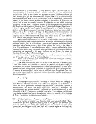 sentimentalidade e à sensibilidade. O amor humano requer a reciprocidade ou a
correspondência. O ser humano realiza-se amando e sendo amado. Deus é plenamente
realizado; não carece de nosso amor. Nós é que necessitamos, insubstituivelmente, do
amor de Deus para que nos realizemos como imagens do Criador e sejamos úteis ao
nosso eterno Senhor. Sem o ágape divino, nossa vida se desorienta e a angústia se
apodera de nós. Somos carentes do apreço, da proteção, do carinho e do desvelo do Pai
eterno. Sob o amor do augusto Redentor, a consciência de que somos pecadores
permanece em nós, mas a certeza do amparo divino sustenta-nos nos momentos de
dúvida, de crise e de desespero. Quando o Novo Testamento declara que Deus é amor (
I Jo 4.8), repete uma das manifestações da identidade de Deus no Velho Testamento:
Senhor, Senhor Deus compassivo, clemente e longânimo e grande em misericórdia e
fidelidade ( Ex 34. 6 cf 34.5,7 ). O ágape de Deus não é movido ou estimulado por
nenhum estímulo externo. Ele não ama por condolência nem por reciprocidade ou por
simpatia; ama incondicionalmente. O amor é uma virtude moral, e a mais nobre de
todas, além de ser o principal carisma do eleito ( I Co 13 ).
        A luz, que analogicamente se aplica a Deus, é a fundamental emanação física do
universo e essencial fonte energética do cosmo. A teologia, à semelhança de sua visão
do amor, conhece a luz de origem física e a de origem espiritual, ambas alterando a
nossa vida pela experiência diária e vital. Todos estamos sob a ação da luz, pobres e
ricos, doutos e indoutos. A necessidade imprescindível e a universalidade da luz, tanto
a natural como a espiritual, fazem dela uma boa imagem da imprescindibilidade, da
onipresença, da imensidade e do poder vitalizante do ser divino. Eis porque as
Escrituras definem o Pai e o Filho como luzes:
        Ora, a mensagem que, da parte dele, temos ouvido e vos anunciamos é esta:
que Deus é luz, e não há nele treva nenhuma ( I Jo 1.5 ).
        Eu sou a luz do mundo; quem me segue não andará em trevas; pelo contrário,
terá a luz da vida ( Jo 8. 123 ).
        Deus é luz inescurecível. Nele não há trevas nem variações de luminosidade.
Diante dele, fonte da luz, a iluminação é absoluta, e a possibilidade de perda, tropeço e
ocultamento não existem. No mundo material, o homem deixa-se dirigir pela luz física;
no espiritual, pela luz originária, castíssima, da luminescência divina quintessenciada.
O homem, ser pneumofísico, carece tanto da luz física como da espiritual. Sem esta,
não percebe o espiritual, não encontra o caminho da retidão; caindo, certamente, no
abismo da perdição.

        Deus é justiça

        A nós nos parece que o mundo é e sempre foi caótico. Nele o mal sobrepuja o
bem. Os bons, por serem honestos, são ridicularizados, prejudicados, maltratados. Os
filhos das trevas, geralmente, tornam-se bem sucedidos e “realizados” material e
sensorialmente. Os justos, dos quais Deus exige correção e submissão, são
disciplinados na vida presente, porque o Pai celeste não permite a indisciplina de seus
filhos ( Hb 12.4-13 ). Os injustos, bastardos em relação a Deus, não são corrigidos no
curso da existência terrena, mas o são na eterna ( Mt 25.41, 46 cf Mt 7.23 ). A justiça
de Deus é corretíssima, perfeitíssima, concludente.

II.2-  Deus, soberano auto-existente e auto-suficiente.
       Deus tem em si mesmo, e de si mesmo, toda vida, glória, bondade e bem-
aventurança1. Ele todo suficiente em si e para si, pois precisa das criaturas que
trouxe à existência, não deriva delas glória alguma, mas somente manifesta a sua
glória nelas, por elas, para elas e sobre elas2. Ele é a única origem de todo ser; dele,
 