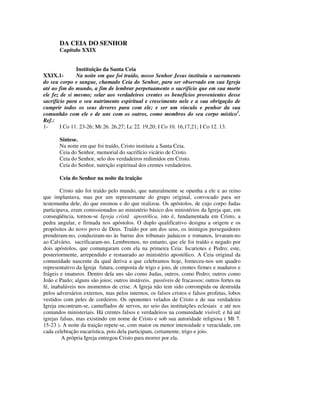 DA CEIA DO SENHOR
       Capítulo XXIX


               Instituição da Santa Ceia
XXIX.1-        Na noite em que foi traído, nosso Senhor Jesus instituiu o sacramento
do seu corpo e sangue, chamado Ceia do Senhor, para ser observado em sua Igreja
até ao fim do mundo, a fim de lembrar perpetuamente o sacrifício que em sua morte
ele fez de si mesmo; selar aos verdadeiros crentes os benefícios provenientes desse
sacrifício para o seu nutrimento espiritual e crescimento nele e a sua obrigação de
cumprir todos os seus deveres para com ele; e ser um vínculo e penhor da sua
comunhão com ele e de uns com os outros, como membros do seu corpo místico1.
Ref.:
1-      I Co 11. 23-26; Mt 26. 26,27; Lc 22. 19,20; I Co 10. 16,17,21; I Co 12. 13.

       Síntese.
       Na noite em que foi traído, Cristo instituiu a Santa Ceia.
       Ceia do Senhor, memorial do sacrifício vicário de Cristo.
       Ceia do Senhor, selo dos verdadeiros redimidos em Cristo.
       Ceia do Senhor, nutrição espiritual dos crentes verdadeiros.

       Ceia do Senhor na noite da traição

        Cristo não foi traído pelo mundo, que naturalmente se opunha a ele e ao reino
que implantava, mas por um representante do grupo original, convocado para ser
testemunha dele, do que ensinou e do que realizou. Os apóstolos, de cujo corpo Judas
participava, eram comissionados ao ministério básico dos ministérios da Igreja que, em
conseqüência, tornou-se Igreja cristã apostólica, isto é, fundamentada em Cristo, a
pedra angular, e firmada nos apóstolos. O duplo qualificativo designa a origem e os
propósitos do novo povo de Deus. Traído por um dos seus, os inimigos perseguidores
prenderam-no, conduziram-no às barras dos tribunais judaicos e romanos, levaram-no
ao Calvário, sacrificaram-no. Lembremos, no entanto, que ele foi traído e negado por
dois apóstolos, que comungaram com ela na primeira Ceia: Iscariotes e Pedro; este,
posteriormente, arrependido e restaurado ao ministério apostólico. A Ceia original da
comunidade nascente da qual deriva a que celebramos hoje, forneceu-nos um quadro
representativo da Igreja futura, composta de trigo e joio, de crentes firmes e maduros e
frágeis e imaturos. Dentro dela uns são como Judas, outros, como Pedro; outros como
João e Paulo; alguns são joios; outros instáveis, passíveis de fracassos; outros fortes na
fé, inabaláveis nos momentos de crise. A Igreja não tem sido corrompida ou destruída
pelos adversários externos, mas pelos internos, os falsos cristos e falsos profetas, lobos
vestidos com peles de cordeiros. Os oponentes velados de Cristo e de sua verdadeira
Igreja encontram-se, camuflados de servos, no seio das instituições eclesiais e até nos
comandos ministeriais. Há crentes falsos e verdadeiros na comunidade visível; e há até
igrejas falsas, mas existindo em nome de Cristo e sob sua autoridade religiosa ( Mt 7.
15-23 ). A noite da traição repete-se, com maior ou menor intensidade e veracidade, em
cada celebração eucarística, pois dela participam, certamente, trigo e joio.
         A própria Igreja entregou Cristo para morrer por ela.
 