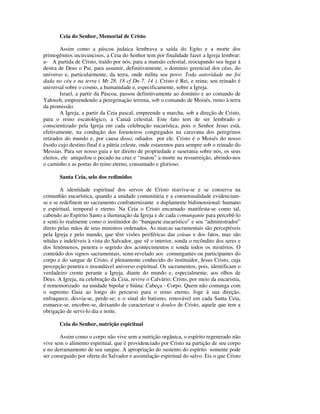 Ceia do Senhor, Memorial de Cristo

        Assim como a páscoa judaica lembrava a saída do Egito e a morte dos
primogênitos incircuncisos, a Ceia do Senhor tem por finalidade fazer a Igreja lembrar:
a- A partida de Cristo, traído por nós, para a mansão celestial, reocupando seu lugar à
destra de Deus o Pai, para assumir, definitivamente, o domínio gerencial dos céus, do
universo e, particularmente, da terra, onde milita seu povo: Toda autoridade me foi
dada no céu e na terra ( Mt 28. 18 cf Dn 7. 14 ). Cristo é Rei, e reina; seu reinado é
universal sobre o cosmo, a humanidade e, especificamente, sobre a Igreja.
        Israel, a partir da Páscoa, passou definitivamente ao domínio e ao comando de
Yahweh, empreendendo a peregrinação terrena, sob o comando de Moisés, rumo à terra
da promissão.
        A Igreja, a partir da Ceia pascal, empreende a marcha, sob a direção de Cristo,
para o reino escatológico, a Canaã celestial. Este fato tem de ser lembrado e
conscientizado pela Igreja em cada celebração eucarística, pois o Senhor Jesus está,
efetivamente, na condução dos forasteiros congregados na caravana dos peregrinos
retirados do mundo e, por causa disso, odiados por ele. Cristo é o Moisés do nosso
êxodo cujo destino final é a pátria celeste, onde estaremos para sempre sob o reinado do
Messias. Para ser nosso guia e ter direito de propriedade e suserania sobre nós, os seus
eleitos, ele aniquilou o pecado na cruz e “matou” a morte na ressurreição, abrindo-nos
o caminho e as portas do reino eterno, consumado e glorioso.

       Santa Ceia, selo dos redimidos

        A identidade espiritual dos servos de Cristo reaviva-se e se conserva na
comunhão eucarística, quando a unidade comunitária e a consensualidade evidenciam-
se e se redefinem no sacramento confraternizante e duplamente bidimensional: humano
e espiritual, temporal e eterno. Na Ceia o Cristo encarnado manifesta-se como tal,
cabendo ao Espírito Santo a iluminação da Igreja e de cada comungante para percebê-lo
e senti-lo realmente como o instituidor do “banquete eucarístico” e seu “administrador”
direto pelas mãos de seus ministros ordenados. As marcas sacramentais são perceptíveis
pela Igreja e pelo mundo, que têm visões periféricas das coisas e dos fatos, mas são
nítidas e indeléveis à vista do Salvador, que vê o interior, sonda o recôndito dos seres e
dos fenômenos, penetra o segredo dos acontecimentos e sonda todos os mistérios. O
conteúdo dos signos sacramentais, semi-revelado aos comungantes ou participantes do
corpo e do sangue de Cristo, é plenamente conhecido do instituidor, Jesus Cristo, cuja
percepção penetra o insondável universo espiritual. Os sacramentos, pois, identificam o
verdadeiro crente perante a Igreja, diante do mundo e, especialmente, aos olhos de
Deus. A Igreja, na celebração da Ceia, revive o Calvário; Cristo, por meio da eucaristia,
é rememorizado na unidade bipolar e biúna: Cabeça - Corpo. Quem não comunga com
o supremo Guia ao longo do percurso para o reino eterno, foge à sua direção,
enfraquece, desvia-se, perde-se; e o sinal do batismo, renovável em cada Santa Ceia,
esmaece-se, encobre-se, deixando de caracterizar o doulos de Cristo, aquele que tem a
obrigação de servi-lo dia e noite.

       Ceia do Senhor, nutrição espiritual

       Assim como o corpo não vive sem a nutrição orgânica, o espírito regenerado não
vive sem o alimento espiritual, que é providenciado por Cristo na partição de seu corpo
e no derramamento de seu sangue. A apropriação do sustento do espírito somente pode
ser conseguido por oferta do Salvador e assimilação espiritual do salvo. Eis o que Cristo
 