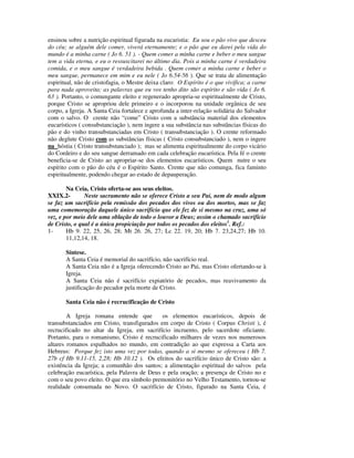 ensinou sobre a nutrição espiritual figurada na eucaristia: Eu sou o pão vivo que desceu
do céu; se alguém dele comer, viverá eternamente; e o pão que eu darei pela vida do
mundo é a minha carne ( Jo 6. 51 ). - Quem comer a minha carne e beber o meu sangue
tem a vida eterna, e eu o ressuscitarei no último dia. Pois a minha carne é verdadeira
comida, e o meu sangue é verdadeira bebida . Quem comer a minha carne e beber o
meu sangue, permanece em mim e eu nele ( Jo 6.54-56 ). Que se trata de alimentação
espiritual, não de cristofagia, o Mestre deixa claro: O Espírito é o que vivifica; a carne
para nada aproveita; as palavras que eu vos tenho dito são espírito e são vida ( Jo 6.
63 ). Portanto, o comungante eleito e regenerado apropria-se espiritualmente de Cristo,
porque Cristo se apropriou dele primeiro e o incorporou na unidade orgânica de seu
corpo, a Igreja. A Santa Ceia fortalece e aprofunda a inter-relação solidária do Salvador
com o salvo. O crente não “come” Cristo com a substância material dos elementos
eucarísticos ( consubstanciação ), nem ingere a sua substância nas substâncias físicas do
pão e do vinho transubstanciadas em Cristo ( transubstanciação ). O crente reformado
não deglute Cristo com as substâncias físicas ( Cristo consubstanciado ), nem o ingere
na hóstia ( Cristo transubstanciado ); mas se alimenta espiritualmente do corpo vicário
do Cordeiro e do seu sangue derramado em cada celebração eucarística. Pela fé o crente
beneficia-se de Cristo ao apropriar-se dos elementos eucarísticos. Quem nutre o seu
espírito com o pão do céu é o Espírito Santo. Crente que não comunga, fica faminto
espiritualmente, podendo chegar ao estado de depauperação.

        Na Ceia, Cristo oferta-se aos seus eleitos.
XXIX.2-        Neste sacramento não se oferece Cristo a seu Pai, nem de modo algum
se faz um sacrifício pela remissão dos pecados dos vivos ou dos mortos, mas se faz
uma comemoração daquele único sacrifício que ele fez de si mesmo na cruz, uma só
vez, e por meio dele uma oblação de todo o louvor a Deus; assim o chamado sacrifício
de Cristo, o qual é a única propiciação por todos os pecados dos eleitos1. Ref.:
1-      Hb 9. 22, 25, 26, 28; Mt 26. 26, 27; Lc 22. 19, 20; Hb 7. 23,24,27; Hb 10.
        11,12,14, 18.

       Síntese.
       A Santa Ceia é memorial do sacrifício, não sacrifício real.
       A Santa Ceia não é a Igreja oferecendo Cristo ao Pai, mas Cristo ofertando-se à
       Igreja.
       A Santa Ceia não é sacrifício expiatório de pecados, mas reavivamento da
       justificação do pecador pela morte de Cristo.

       Santa Ceia não é recrucificação de Cristo

        A Igreja romana entende que          os elementos eucarísticos, depois de
transubstanciados em Cristo, transfigurados em corpo de Cristo ( Corpus Christi ), é
recrucificado no altar da Igreja, em sacrifício incruento, pelo sacerdote oficiante.
Portanto, para o romanismo, Cristo é recrucificado milhares de vezes nos numerosos
altares romanos espalhados no mundo, em contradição ao que expressa a Carta aos
Hebreus: Porque fez isto uma vez por todas, quando a si mesmo se ofereceu ( Hb 7.
27b cf Hb 9.11-15, 2,28; Hb 10.12 ). Os efeitos do sacrifício único de Cristo são: a
existência da Igreja; a comunhão dos santos; a alimentação espiritual do salvos pela
celebração eucarística, pela Palavra de Deus e pela oração; a presença de Cristo no e
com o seu povo eleito. O que era símbolo premonitório no Velho Testamento, tornou-se
realidade consumada no Novo. O sacrifício de Cristo, figurado na Santa Ceia, é
 