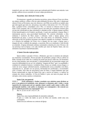 irrepetível, pois seu valor é eterno, posto que realizado pelo Cordeiro sem mácula e sem
pecado, embora tivesse assumido as nossas culpas pecaminosas.

       Eucaristia não é oferta de Cristo ao Pai

        O romanismo, segundo sua doutrina eucarística, pensa oferecer Cristo em oferta,
nos altares católicos, a Deus o Pai em cada celebração da missa. Ora, não é a Igreja que
oferece Cristo ao Pai eterno, mas este ofereceu o seu Filho em sacrifício ao mundo, para
que todo aquele que nele crer, não pereça, mas tenha a vida eterna ( Jo 3. 16 ). Por outro
lado, o próprio Cristo, consentâneo com o Pai, a si mesmo se ofereceu uma vez por
todas. Cristo, portanto, não é o Cordeiro passivo nas mãos dos sacerdotes romanos para
ser por eles sacrificado no altar eclesiástico e ofertado ao Pai. A Igreja romana sacrifica
Cristo beneficiando-se do Cordeiro sacrificado. A ação ativa pertence à Igreja; Deus é
inteiramente passivo, uma passividade beneficente. No conceito reformado, a obra
redentora é exclusiva do Deus eterno e soberano, sendo a Igreja apenas serva
beneficiária da graça, a escrava de Cristo. Em cada missa, no romanismo, Cristo é
oferecido ao Pai em sacrifício incruento com objetivo expiador ou vicariante. Transfere-
se a eficácia da realidade, do Cristo vivo e atuante em seu corpo, a Igreja, para a
imagem do real, o símbolo da expiação, a eucaristia. Dá-se ao continente o valor devido
ao conteúdo. A Igreja reformada continua sustentando a doutrina do solus Christus e de
sua presença real na Igreja e em cada membro por meio do Espírito Santo, não nos
elementos eucarísticos transubstanciados.

       A Santa Ceia não expia pecados

        Quem redime o pecador é Cristo, o Redentor, que tem os mistérios da redenção
nos elementos sacramentais. Nossos pecados são perdoados, porque o Pai os cobrou no
Filho, fazendo recair sobre ele a sentença de morte que pesava sobre nós. Os ferimentos
de seu corpo humano, mas sem pecado, e o derramamento de seu imaculado sangue, por
causa da sublimidade de seu ser, da verdadeira “imagem de Deus” que é, na qualidade e
condição de verdadeiro homem e verdadeiro Deus, foram, na verdade, nossas chagas e o
verter de nosso sangue substitutivamente, restabelecendo nossa comunhão com Deus,
expiando-nos os pecados em sua pessoa, declarando-nos justificados e reconciliados
com o Criador. Esta obra do inescrutável amor de Deus o magno Redentor quis que
ficasse memorizada no signo da Santa Ceia, que a reaviva na mente e a regrava no
coração dos eleitos redimidos. A Ceia do Senhor é, pois, um meio de graça, não de
salvação, como ensina e pratica o romanismo.

        Santa Ceia, ato pastoral.
XXIX.3-        Nesta ordenança o Senhor constituiu seus ministros para declarar ao
povo a sua palavra de instituição, orar, abençoar os elementos, pão e vinho, e assim
separá-los do comum para um uso sagrado, tomar e partir o pão, tomar o cálice, dele
participando também, e dar ambos os elementos aos comungantes e tão somente aos
que se acharem presentes na congregação1. Ref.:
1-      Mc 14. 22-24; At 20.7; I Co 11. 20.

       Síntese.
       Santa Ceia, uma responsabilidade do ministério ordenado.
       O pão e o vinho são dados ao povo de Deus em reunião, sendo uma ceia
       comunitária.
       Santa Ceia aos enfermos no contexto da Igreja.
 