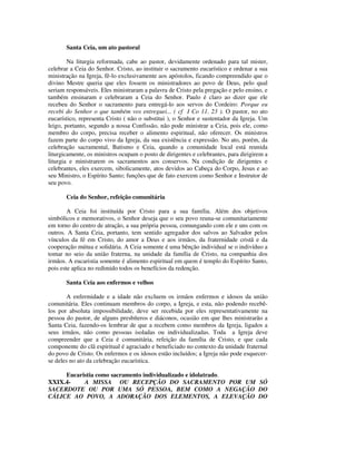 Santa Ceia, um ato pastoral

        Na liturgia reformada, cabe ao pastor, devidamente ordenado para tal mister,
celebrar a Ceia do Senhor. Cristo, ao instituir o sacramento eucarístico e ordenar a sua
ministração na Igreja, fê-lo exclusivamente aos apóstolos, ficando compreendido que o
divino Mestre queria que eles fossem os ministradores ao povo de Deus, pelo qual
seriam responsáveis. Eles ministraram a palavra de Cristo pela pregação e pelo ensino, e
também ensinaram e celebraram a Ceia do Senhor. Paulo é claro ao dizer que ele
recebeu do Senhor o sacramento para entregá-lo aos servos do Cordeiro: Porque eu
recebi do Senhor o que também vos entreguei... ( cf I Co 11. 23 ). O pastor, no ato
eucarístico, representa Cristo ( não o substitui ), o Senhor e sustentador da Igreja. Um
leigo, portanto, segundo a nossa Confissão, não pode ministrar a Ceia, pois ele, como
membro do corpo, precisa receber o alimento espiritual, não oferecer. Os ministros
fazem parte do corpo vivo da Igreja, da sua existência e expressão. No ato, porém, da
celebração sacramental, Batismo e Ceia, quando a comunidade local está reunida
liturgicamente, os ministros ocupam o posto de dirigentes e celebrantes, para dirigirem a
liturgia e ministrarem os sacramentos aos conservos. Na condição de dirigentes e
celebrantes, eles exercem, sibolicamente, atos devidos ao Cabeça do Corpo, Jesus e ao
seu Ministro, o Espírito Santo; funções que de fato exercem como Senhor e Instrutor de
seu povo.

       Ceia do Senhor, refeição comunitária

        A Ceia foi instituída por Cristo para a sua família. Além dos objetivos
simbólicos e memorativos, o Senhor deseja que o seu povo reuna-se comunitariamente
em torno do centro de atração, a sua própria pessoa, comungando com ele e uns com os
outros. A Santa Ceia, portanto, tem sentido agregador dos salvos ao Salvador pelos
vínculos da fé em Cristo, do amor a Deus e aos irmãos, da fraternidade cristã e da
cooperação mútua e solidária. A Ceia somente é uma bênção individual se o indivíduo a
tomar no seio da união fraterna, na unidade da família de Cristo, na companhia dos
irmãos. A eucaristia somente é alimento espiritual em quem é templo do Espírito Santo,
pois este aplica no redimido todos os benefícios da redenção.

       Santa Ceia aos enfermos e velhos

       A enfermidade e a idade não excluem os irmãos enfermos e idosos da união
comunitária. Eles continuam membros do corpo, a Igreja, e esta, não podendo recebê-
los por absoluta impossibilidade, deve ser recebida por eles representativamente na
pessoa do pastor, de alguns presbíteros e diáconos, ocasião em que lhes ministrarão a
Santa Ceia, fazendo-os lembrar de que a recebem como membros da Igreja, ligados a
seus irmãos, não como pessoas isoladas ou individualizadas. Toda a Igreja deve
compreender que a Ceia é comunitária, refeição da família de Cristo, e que cada
componente do clã espiritual é agraciado e beneficiado no contexto da unidade fraternal
do povo de Cristo. Os enfermos e os idosos estão incluídos; a Igreja não pode esquecer-
se deles no ato da celebração eucarística.

     Eucaristia como sacramento individualizado e idolatrado.
XXIX.4-    A MISSA OU RECEPÇÃO DO SACRAMENTO POR UM SÓ
SACERDOTE OU POR UMA SÓ PESSOA, BEM COMO A NEGAÇÃO DO
CÁLICE AO POVO, A ADORAÇÃO DOS ELEMENTOS, A ELEVAÇÃO DO
 