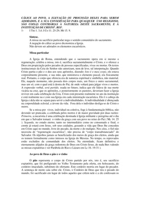 CÁLICE AO POVO, A ELEVAÇÃO OU PROCISSÃO DELES PARA SEREM
ADORADOS, E A SUA CONSERVAÇÃO PARA QUALQUER USO RELIGIOSO,
SÃO COISAS CONTRÁRIAS À NATUREZA DESTE SACRAMENTO, E À
INSTITUIÇÃO DE CRISTO1. REF.
1-   I Tm 1. 3,4; I Co 11. 25-29; Mt 15. 9.

       Síntese.
       A missa ou sacrifício particular nega o sentido comunitário do sacramento.
       A negação do cálice ao povo dicotomiza a Igreja.
       Não devem ser adorados os elementos eucarísticos.

       Missa particular

        A Igreja de Roma, entendendo que o sacramento opera em si mesmo a
regeneração, celebra a missa, isto é, sacrifica sacramentalmente o Cristo, e o oferece a
Deus em propiciação pelos pecados de pessoas especificadas, vivas ou mortas. Os textos
institucionais da Ceia do Senhor não autorizam, nem de leve, tal interpretação. Quando
Cristo partiu o pão e o deu aos seus apóstolos, dizendo: Isto é o meu corpo, ele estava
corporalmente presente, e sua mão, que ministrava o elemento pascal, era fisicamente
real. Portanto, o corpo que oferecia era de natureza espiritual e simbólica, não material.
Ele, naquele momento, não possuía dois corpos reais, um físico e outro sacramental,
mas um só, com o qual está à destra do Pai, de onde voltará para julgar vivos e mortos.
A expressão verbal, será partido, usada no futuro, indica que ele falava de sua morte
vicária na cruz, que os apóstolos, e posteriormente os pastores, deveriam fazer a Igreja
reviver em cada celebração da Ceia. Cristo está presente realmente no ato da instituição
e está realmente na e com sua Igreja em cada ministração eucarística. Ele é o cabeça da
Igreja e dela não se separa para servir a individualidades. A individualidade é abençoada
na corporalidade eclesial, a árvore da vida. Fora dela o indivíduo desliga-se de Cristo e
morre.
        Se a missa por vivos, individual ou coletiva, foge à fundamentação bíblica, não
devendo ser praticada; a celebrada pelos mortos é de maior gravidade por duas razões:
Primeira, a eucaristia é uma celebração destinada à Igreja militante e peregrina até o dia
em que o Salvador tomará o vinho da graça com seu povo no reino do Pai ( Mc 14. 25
). Segunda, no estado eterno, tanto no intermediário como no consumado e final, o
crente já estará com Jesus, sob seus cuidados, gozando a vida que Deus lhe concedeu
em Cristo aqui no mundo, livre do pecado, da morte e do maligno. Nos céus, o fiel não
necessita de “regeneração eucarística”, não precisa de “corpo transubstanciado” do
Salvador. Os réprobos jamais se beneficiarão dos meios de graça dos eleitos, ainda que
os tomem formalmente como intrusos na Igreja do Messias. No tempo, os reprovados
estão excluídos da comunidade dos eleitos. Na eternidade, ficam definitiva e
eternamente alijados da graça redentora de Deus em Cristo Jesus, de nada lhes valendo
as missas expiatórias ( ver Parábola do Rico e Lázaro em Lc 16. 19-31 ).

       Ao povo de Deus o pão e o vinho

       O pão representa o corpo de Cristo partido por nós, isto é, seu sacrifício
expiatório, que foi prefigurado no Velho Testamento pela oferta, em holocausto, do
cordeiro imaculado, substituto do ofertante. Este cordeiro morria em lugar do pecador.
A sentença de morte caía sobre ele. Cristo, o Cordeiro de Deus que tira o pecado do
mundo, foi sacrificado em lugar de todos aqueles que crêem nele e a ele confessam os
 