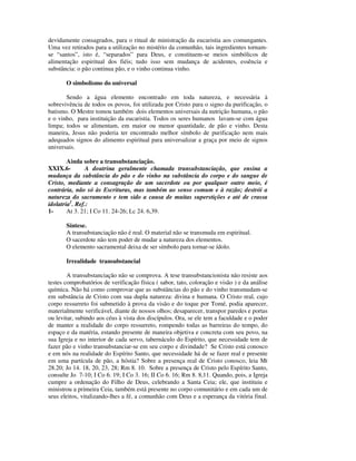 devidamente consagrados, para o ritual de ministração da eucaristia aos comungantes.
Uma vez retirados para a utilização no mistério da comunhão, tais ingredientes tornam-
se “santos”, isto é, “separados” para Deus, e constituem-se meios simbólicos de
alimentação espiritual dos fiéis; tudo isso sem mudança de acidentes, essência e
substância: o pão continua pão, e o vinho continua vinho.

       O simbolismo do universal

       Sendo a água elemento encontrado em toda natureza, e necessária à
sobrevivência de todos os povos, foi utilizada por Cristo para o signo da purificação, o
batismo. O Mestre tomou também dois elementos universais da nutrição humana, o pão
e o vinho, para instituição da eucaristia. Todos os seres humanos lavam-se com água
limpa; todos se alimentam, em maior ou menor quantidade, de pão e vinho. Desta
maneira, Jesus não poderia ter encontrado melhor símbolo de purificação nem mais
adequados signos do alimento espiritual para universalizar a graça por meio de signos
universais.

        Ainda sobre a transubstanciação.
XXIX.6-        A doutrina geralmente chamada transubstanciação, que ensina a
mudança da substância do pão e do vinho na substância do corpo e do sangue de
Cristo, mediante a consagração de um sacerdote ou por qualquer outro meio, é
contrária, não só às Escrituras, mas também ao senso comum e à razão; destrói a
natureza do sacramento e tem sido a causa de muitas superstições e até de crassa
idolatria1. Ref.:
1-      At 3. 21; I Co 11. 24-26; Lc 24. 6,39.

       Síntese.
       A transubstanciação não é real. O material não se transmuda em espiritual.
       O sacerdote não tem poder de mudar a natureza dos elementos.
       O elemento sacramental deixa de ser símbolo para tornar-se ídolo.

       Irrealidade transubstancial

        A transubstanciação não se comprova. A tese transubstancionista não resiste aos
testes comprobatórios de verificação física ( sabor, tato, coloração e visão ) e da análise
química. Não há como comprovar que as substâncias do pão e do vinho transmudam-se
em substância de Cristo com sua dupla natureza: divina e humana. O Cristo real, cujo
corpo ressurreto foi submetido à prova da visão e do toque por Tomé, podia aparecer,
materialmente verificável, diante de nossos olhos; desaparecer, transpor paredes e portas
ou levitar, subindo aos céus à vista dos discípulos. Ora, se ele tem a faculdade e o poder
de manter a realidade do corpo ressurreto, rompendo todas as barreiras do tempo, do
espaço e da matéria, estando presente de maneira objetiva e concreta com seu povo, na
sua Igreja e no interior de cada servo, tabernáculo do Espírito, que necessidade tem de
fazer pão e vinho transubstanciar-se em seu corpo e divindade? Se Cristo está conosco
e em nós na realidade do Espírito Santo, que necessidade há de se fazer real e presente
em uma partícula de pão, a hóstia? Sobre a presença real de Cristo conosco, leia Mt
28.20; Jo 14. 18, 20, 23, 28; Rm 8. 10. Sobre a presença de Cristo pelo Espírito Santo,
consulte Jo 7-10; I Co 6. 19; I Co 3. 16; II Co 6. 16; Rm 8. 8,11. Quando, pois, a Igreja
cumpre a ordenação do Filho de Deus, celebrando a Santa Ceia; ele, que instituiu e
ministrou a primeira Ceia, também está presente no corpo comunitário e em cada um de
seus eleitos, vitalizando-lhes a fé, a comunhão com Deus e a esperança da vitória final.
 