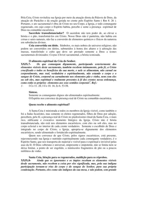 Pela Ceia, Cristo revitaliza sua Igreja por meio da atuação direta da Palavra de Deus, da
atuação do Paráclito e da oração gerada no crente pelo Espírito Santo ( Rm 8. 26 ).
Portanto, o ato sacramental é obra de Cristo no seu Corpo, a Igreja, e todo comungante
regenerado, em cujo corpo o Espírito habita, percebe e sente a presença espiritual de
Deus na comunhão eucarística.
       Sacerdote transubstanciador? O sacerdote não tem poder de, ao elevar a
hóstia e o pão, transformá-los em Cristo. Nosso Deus não é panteísta, não habita em
coisas e seres naturais, não faz a conversão de elementos químicos e físicos da natureza
em substâncias divinas.
       Ceia convertida em ídolo. Símbolos, os mais nobres do universo religioso, não
podem ser convertidos em ídolos, submetidos à honra dos altares e à adoração das
massas, transferindo o culto que deve ser prestado somente a Deus a ícones
sacramentais divinizados: Corpus Christi sacramental, a hóstia iconizada.

       O alimento espiritual da Ceia do Senhor.
XXIX.7-       Os que comungam dignamente, participando exteriormente dos
elementos visíveis deste sacramento, também recebem intimamente, pela fé, a Cristo
crucificado e todos os benefícios da sua morte, e nele se alimentam, não carnal ou
corporalmente, mas real, verdadeira e espiritualmente, não estando o corpo e o
sangue de Cristo, corporal ou carnalmente nos elementos pão e vinho, nem com eles
ou sob eles, mas espiritual e realmente presentes à fé dos crentes nessa ordenança,
como estão os próprios elementos aos seus sentidos corporais1. Ref.:
1-     I Co 11. 28; I Co 10. 16; Jo 6. 53-58.

       Síntese.
       Somente os comungantes dignos são alimentados espiritualmente.
       O Espírito nos convence da presença real de Cristo na comunhão eucarística.

       Quem recebe o alimento espiritual?

        A Santa Ceia é ministrada a todos os membros da Igreja visível, como também o
foi a Judas Iscariotes, mas somente os eleitos regenerados, filhos de Deus por adoção,
percebem, pela fé, a presença real de Cristo no piedosíssimo ritual da Santa Ceia, o mais
rico, edificante e evocativo momento litúrgico da Igreja. Cristo não é hóstia
transubstanciada, não está nos elementos eucarísticos, com eles ou sob eles, mas no
corpo eclesial e no interior de cada crente verdadeiro. Somente o escolhido de Deus e
integrado no corpo de Cristo, a Igreja, apropria-se dignamente dos elementos
eucarísticos, sendo alimentado e fortalecido espiritualmente.
        Quem nos convence de que Cristo, pelos signos eucarísticos, está presente,
rejuvenescendo sua Igreja e nutrindo espiritualmente cada comungante verdadeiro, é o
Espirito Santo, que nos transporta do material e visível para o espiritual e invisível pelas
asas da fé. O Deus soberano e universal, onipresente e onipotente, não se limita nem se
deixa limitar, a ponto de ser engolido, a minúsculos fragmentos de pão ou a poucos
mililitros de vinho.

        Santa Ceia, bênção para os regenerados, maldição para os réprobos.
XXIX.8-       Ainda que os ignorantes e os ímpios recebam os elementos visíveis
desde sacramento, não recebem a coisa por eles significada, mas, pela sua indigna
participação tornam-se réus do corpo e do sangue do Senhor, para sua própria
condenação. Portanto, eles como são indignos da sua mesa, e não podem, sem grande
 
