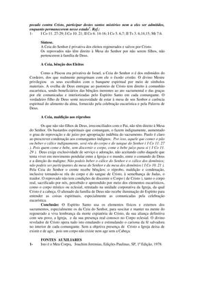 pecado contra Cristo, participar destes santos mistérios nem a eles ser admitidos,
enquanto permanecerem nesse estado1. Ref.:
1-    I Co 11. 27-29; I Co 10. 21; II Co 6. 14-16; I Co 5. 6,7; II Ts 3. 6,14,15; Mt 7.6.

       Síntese.
       A Ceia do Senhor é privativa dos eleitos regenerados e salvos por Cristo.
       Os reprovados não têm direito à Mesa do Senhor por não serem filhos, não
       pertencerem à família de Deus.

       A Ceia, bênção dos Eleitos

        Como a Páscoa era privativa de Israel, a Ceia do Senhor o é dos redimidos do
Cordeiro, dos que realmente peregrinam com ele o êxodo cristão. O divino Mestre
privilegiou os seus escolhidos com o banquete espiritual por meio de símbolos
materiais. A ovelha de Deus entregue ao pastoreio de Cristo tem direito à comunhão
eucarística, sendo beneficiários das bênçãos inerentes ao ato sacramental e das graças
por ele comunicadas e interiorizadas pelo Espírito Santo em cada comungante. O
verdadeiro filho de Deus sente necessidade de estar à mesa de seu Senhor e carência
espiritual do alimento da alma, fornecido pela celebração eucarística e pela Palavra de
Deus.

       A Ceia, maldição aos réprobos

        Os que não são filhos de Deus, irreconciliados com o Pai, não têm direito à Mesa
do Senhor. Os bastardos espirituais que comungam, o fazem indignamente, aumentado
o grau de reprovação e de juízo por apropriação indébita do sacramento. Paulo é claro
ao prescrever condenação aos comungantes indignos: Por isso, aquele que comer o pão
ou beber o cálice indignamente, será réu do corpo e do sangue do Senhor ( I Co 11. 27
). Pois quem come e bebe, sem discernir o corpo, come e bebe juízo para si ( I Co 11.
29 ). Deus exige exclusividade de serviço e adoração, não aceitando culto daquele que
tenta viver em movimento pendular entre a Igreja e o mundo, entre o comando de Deus
e a direção do maligno: Não podeis beber o cálice do Senhor e o cálice dos demônios;
não podeis ser participantes da mesa do Senhor e da mesa dos demônios ( I Co 10. 21 ).
Pela Ceia do Senhor o crente recebe bênçãos; o réprobo, maldição e condenação,
inclusive tornando-se réu do corpo e do sangue de Cristo, à semelhança de Judas, o
traidor. O reprovado não tem condições de discernir o Corpo ( de Cristo ), tanto o corpo
real, sacrificado por nós, percebido e apreendido por meio dos elementos eucarísticos,
como o corpo místico ou eclesial, retratado na unidade corporativa da Igreja, da qual
Cristo é a cabeça. O alienado da família de Deus não recebe iluminação do Espírito para
entender as coisas espirituais, especialmente as comunicadas pela celebração
eucarística.
        Conclusão: O Espírito Santo usa os elementos físicos e externos dos
sacramentos, especialmente os da Ceia do Senhor, para suscitar e manter na mente do
regenerado a viva lembrança da morte expiatória de Cristo, da sua aliança definitiva
com seu povo, a Igreja, e da sua presença real conosco no Corpo eclesial. O divino
revelador de Cristo opera tudo isto emulando e estimulando o carisma da fé salvadora
no interior de cada comungante. Sem a objetiva presença de Cristo a Igreja deixa de
existir e de agir, pois um corpo não existe nem age sem a Cabeça.

       FONTES AUXILIARES
1-     Isto é o Meu Corpo, Joachim Jeremias, Edições Paulinas, SP, 1ª Edição, 1978.
 