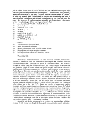 por ele e para ele são todas as coisas3 e sobre elas tem soberano domínio para fazer
com elas, para elas e sobre elas tudo quanto quiser4. Todas as coisas estão patentes e
manifestas diante dele5; o seu saber é infinito, infalível e independente da criatura6,
de sorte que para ele nada é contingente ou incerto7. Ele é santíssimo em todos os
seus conselhos, em todas as suas obras e em todos os seus preceitos8. Da parte dos
anjos e dos homens e de qualquer outra criatura lhe são devidos todo o culto, todo o
serviço e obediência, que há por bem requerer deles9. Ref.:
01-    Jo 5.26; At 7.2; Sl 119. 68; I Tm 6.15; Rm 9.5.
02-    At 17.24,25.
03-    Rm 11.36; Is 40. 12-17.
04-    Dn 4.25; Ef 1.11.
05-    Hb 4.13.
06-    Rm 11.33,34; Sl 147.5.
07-    Is 46.9-11; At 15.18; Ez 11. 5.
08-    Sl 145.17; Rm 7.12.
09-    Ap 7.11,12; Ap 5. 12-14.

       Síntese-
01-    A vida espiritual reside em Deus.
02-    Deus, suficiente em si mesmo.
03-    Deus criou e mantém todas as coisas para si mesmo.
04-    Deus não tem incertezas nem inseguranças.
05-    A criação destina-se à sua glória e ao seu louvor.

       Doador da vida

        Deus criou a matéria inanimada e os seres biofísicos animados, moleculares e
celulares, e estabeleceu entre eles coexistência interrompível. Os elementos vitais são
extraídos da natureza e a ela devolvidos no fim de cada ciclo de vida. Cada ser vivo é
formado de células vivas. Os viventes podem ser uni e pluricelulares. A permuta vital
não ultrapassa o ciclo da ordem natural: da matéria morta à matéria viva, e retorno à
matéria morta. O homem, enquanto ser biofísico, participa desse mesmo processo.
Porém, Deus o dotou de uma existência diferenciada, doando-lhe a vida espiritual,
identificada com a essência da divindade: Deus é espírito. A vida que Deus tem em si
mesmo, tão eterna quanto eterno é a sua fonte natural, ele, segundo seus augustos e
soberanos propósitos, compartilha-a com a sua “imago dei”, obra prima da criação. O
seu corpo, animado por uma vida biofísica, segue o destino das outras criaturas: volta
ao pó; mas seu espírito ( alento vital), que procede de Deus, ao terminar sua jornada
terrestre, retorna às origens, ao Criador: ... e o pó volte à terra, como o era, e o espírito
volte a Deus, que o deu ( Ec 12.7). Deus, que eterniza o homem pelo espírito,
eternizará também a sua estrutura corporal pela ressurreição, pois a “imago Dei” não é,
proposital e originalmente, um ente dicotômico, mas pneumossomático. Eis porque o
Salvador, no último dia, fixará eternamente a unidade corpo-espírito, mas revestida de
incorruptibilidade e imortalidade ( I Co 15. 53,54 ). O organismo humano, durante o
ciclo vital na terra, em nada se diferencia dos organismos de animais superiores. Morto,
a identidade continua. A diferença aparecerá no miraculoso ato da ressurreição de que
Cristo Jesus foi o protótipo. Aí é que se verificará o quanto o homem é superior aos
irracionais, o quanto é nobre e excelsa a sua grandeza.
        A matéria não detém nem escraviza o espírito; este a engrandece, nobilita e
eterniza. A vida eterna, uma doação de Deus, pode ser qualificada, quando redimida; e
 