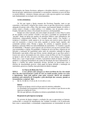 determinações das Santas Escrituras; apliquem a disciplina diretiva e corretiva para o
bem do pecador; administrem corretamente os sacramentos; ministrem ao povo de Deus
os ensinos bíblicos; orientem a liturgia, para que o culto seja em espírito e em verdade,
tudo fundamentado na revelação veto e neotestamentária.

       As leis eclesiásticas

        As leis que regem a Igreja emanam das Escrituras Sagradas, tanto as que
controlam a vida moral e religiosa dos crentes como as que lhes prescrevem a maneira
adequada de prestar culto a Deus. Elas não tratam, rigorosamente falando, de delitos e
crimes contra o Estado, a ordem pública e os cidadãos, mas de pecados contra o
Criador, Salvador dos eleitos e Governador do universo e da humanidade.
        Sempre um crime é pecado, mas nem sempre um pecado é crime. Esta é a causa
de um cidadão correto perante o Estado e bom para a sociedade ser considerado um
“pecador” diante da Igreja por quebras de princípios bíblicos cujas inflingências são
intoleráveis, religiosamente falando. Um exemplo dentre muitos: Um marido ( a
recíproca é verdadeira ) pode separar-se de sua esposa sem motivos justos, depois de
anos de casamento, e casar-se com outra, segundo as normas legais vigentes, não
cometendo nenhum crime. Perante a Igreja, ele cometeu os seguintes pecados: a-
Quebrou o princípio bíblico da indissolubilidade do matrimônio. b- Cometeu o pecado
da infidelidade. c- Rompeu o pacto nupcial, que ele firmou com sua noiva perante Deus,
suas testemunhas e a Igreja. Na qualidade e condição de servo de Deus, requereu de seu
Salvador a realização do matrimônio pelas mãos do ministério ordenado da Igreja.
Desfazendo o que pediu a Deus que fizesse, mesmo sabendo que os que Deus ajunta o
homem não separa, descumpriu um voto, tomou o nome de Deus em vão. O casamento
na Igreja é, antes de tudo, um pacto com Deus, para ser uma aliança com o cônjuge.
Neste caso, o que é legal perante o Estado, é pecaminoso diante da Igreja. Somente o
adultério e a separação irremediável são razões de dissolução dos laços matrimoniais. A
Igreja e a família são ambas instituições divinas, devendo ser preservadas com o
máximo de imacularidade possível, sendo papel da Igreja