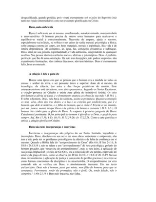 desqualificada, quando perdida, pois viverá eternamente sob o juízo do Supremo Juiz
tanto no estado intermediário como no ressurreto glorificado em Cristo.

       Deus, auto-suficiente

        Deus é suficiente em si mesmo: autoformado, autodeterminado, autocontrolado
e auto-satisfeito. O homem precisa de outros seres humanos para realizar-se e
equilibrar-se social e emocionalmente. Necessita de amparo, ajuda e socorro,
especialmente na infância, na velhice e nas crises de saúde mental, psicológica e física;
sofre ameaça externa ao corpo, aos bens materiais, morais e espirituais. Sua vida é de
inteira dependência de alimentos, ar, água, luz, condições produtivas e habitação.
Deus, além de sua genuína espiritualidade, é vida autônoma, independente de quaisquer
auxílios. Sua pessoa não tem carências sociais, afetivas e psicológicas. Deus é perfeito,
perfeição que lhe dá auto-satisfação. Ele não tem decepções, não padece angústias, não
experimenta frustrações, não conhece fracassos, não tem tristezas. Deus é eternamente
feliz, bem-aventurado.


       A criação é dele e para ele

         Houve uma época em que se pensou que o homem era a medida de todas as
coisas, o senhor da terra, o ser pensante único e superior, dono de si mesmo, da
tecnologia, da ciência, das artes e das forças produtivas do mundo. Esse
antropocentrismo está decadente, mas ainda permanece. Segundo as Santas Escrituras,
a criação pertence ao Criador e existe para glória do inimitável Artista: Os céus
proclamam a glória de Deus, e o firmamento anuncia as obras de sua mão ( Sl 19.1 ).
E sobre o homem, Deus, pela boca do salmista, assim se pronuncia: Quando contemplo
os teus céus, obra dos teus dedos, e a lua e as estrelas que estabeleceste, que é o
homem, que dele te lembres, e o filho do homem, que o visites? Fizeste-o, no entanto,
por um pouco, menor do que Deus e de glória e de honra o coroaste ( Sl 8. 3-5 ). O
homem foi criado para a glória de Deus. A resposta à primeira pergunta do Breve
Catecismo é pertinente: O fim principal do homem é glorificar a Deus, e gozá-lo para
sempre. Ref. Rm 11.36; I Co 10.31; Sl 73.24-26; Jo 17.22,24. Como a arte glorifica o
artista, a criação glorifica o Criador.

       Deus não tem inseguranças e incertezas

        Incertezas e inseguranças são próprias do ser finito, limitado, imperfeito e
incompleto. Deus, absoluto em seu ser e em suas obras, onisciente e onipotente, não
tem e não pode ter os problemas psicológicos da dúvida e da falta de confiança em si
mesmo. Quando a Bíblia fala do “arrependimento de Deus” (Gn 6.6; II Sm 24.16; Jr
18.8 e 26.13,19 ), não se refere a um “arrependimento” de base psicológica, próprio do
homem pecador, que “necessita de arrependimento”, mas ao seu juízo, à aplicação de
sua justiça implacável ( o caso de Gn 6.6 ), ou a concessão de seu perdão, expressão do
amor e da graça divinos, como se observa em II Sm 24.16; Jr 18.8; Jr 26.13,19. Nessas
duas circunstâncias ( aplicação de justiça e concessão do perdão gracioso ) descreve-se
como formas concessivas da disciplina e da misericórdia. O arrependimento por erro
cometido não se verifica em Deus, o absolutamente inerrante. Eis um texto
esclarecedor: Deus não é homem, para que minta; nem filho de homem, para que se
arrependa. Porventura, tendo ele prometido, não o fará? Ou, tendo falado, não o
cumprirá? ( Nm 23.19 ). Deus não fracassa, não falha.
 
