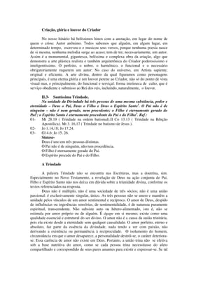 Criação, glória e louvor do Criador

        No nosso hinário há belíssimos hinos com a anotação, em lugar do nome de
quem o criou: Autor anônimo. Todos sabemos que alguém, em algum lugar, em
determinado tempo, escreveu-o e musicou seus versos, porque nenhuma poesia nasce
de si mesma, nenhuma melodia surge ao acaso; tem de ter, necessariamente, um autor.
Assim é a monumental, gigantesca, belíssima e complexa obra da criação, algo que
demonstra a arte plástica realista e também arquitetônica do Criador poderosíssimo e
inteligentíssimo. O perfeito, o nobre, o harmônico, o funcional e o necessário
obrigatoriamente requerem um autor: No caso do universo, um Artista sapiente,
original e eficiente. A arte divina, dentro da qual figuramos como personagens
principais, é uma eterna glória e um louvor perene ao Criador, não só do ponto de vista
visual mas, e principalmente, do funcional e serviçal: forma intrínseca de culto, que é
serviço obediente e submisso ao Rei dos reis, incluindo, naturalmente, o louvor.

        II.3- Santíssima Trindade.
        Na unidade da Divindade há três pessoas de uma mesma substância, poder e
eternidade – Deus o Pai, Deus o Filho e Deus o Espírito Santo1. O Pai não é de
ninguém – não é nem gerado, nem procedente; o Filho é eternamente gerado do
Pai2; o Espírito Santo é eternamente procedente do Pai e do Filho3. Ref.:
01-    Mt 28.19 ( Trindade na ordem batismal).II Co 13.13 ( Trindade na Bênção
       Apostólica). Mt 3. 16,17 ( Trindade no batismo de Jesus ).
02-    Jo 1.14,18; Jo 17.24.
03-    Gl 4.6; Jo 15. 26.
       Síntese-
       Deus é uno em três pessoas distintas.
       O Pai não é de ninguém, não tem procedência.
        O Filho é eternamente gerado do Pai.
       O Espírito procede do Pai e do Filho.

       A Trindade

        A palavra Trindade não se encontra nas Escrituras, mas a doutrina, sim.
Especialmente no Novo Testamento, a revelação de Deus na ação conjunta de Pai,
Filho e Espírito Santo não nos deixa em dúvida sobre a triunidade divina, conforme os
textos referenciados na resposta.
        Deus não é múltiplo, não é uma sociedade de três sócios; não é uma união
passional: é exclusivamente singular, único. As três pessoas não se unem e mantêm a
unidade pelos vínculos de um amor sentimental e recíproco. O amor de Deus, despido
de influências ou ingerências sensórias, de sentimentalidade, é de natureza puramente
espiritual, transcendente. Não subsiste auto ou hétero-alimentado, isto é, não se
estimula por amor próprio ou de alguém. É ágape em si mesmo; existe como uma
qualidade essencial e estrutural do ser divino. O amor não é a causa da união trinitária,
pois ela existe desde a eternidade sem qualquer causalidade. O amor perfeito, eterno e
absoluto, faz parte da essência da divindade, nada tendo a ver com paixão, não
derivando a existência ou permanência à reciprocidade. O isolamento do homem,
circunstância em que o amor desaparece, a personalidade destrói-se, o caráter deteriora-
se. Essa carência de amor não existe em Deus. Portanto, a união trina não se efetiva
sob a base nutritiva do amor, como se cada pessoa trina necessitasse do afeto
compartilhado e correspondido de seus pares amantes para existir e expressar-se. Se tal
 