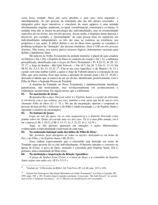 coisa fosse verdade, Deus não seria absoluto e nem uno; seria tripartido e
interdependente. As três pessoas da triunidade não são três deuses associados e
integrados pelos laços interativos e vinculares do amor agápico; é uma unidade
absolutamente singular, autônoma, co-igual, consubstancial, consensual e co-eterna. A
unidade trina não se baseia na psicologia das individualidades, mas na essencialidade
específica do ser divino, uno em três pessoas. Assim sendo, é ilegítimo tentar detectar e
descrever, por exemplo, a “personalidade” de cada pessoa trina ou separá-las em
individualidades independentes: as três são unas na essência, na existência, nos
propósitos e nas ações. É difícil definir o ser do Deus trino, quando se considera o
problema teológico da “distinção” das pessoas trinitárias: Deus é UM em três pessoas
distintas. Não temos, nos nossos parcos recursos lógicos, instrumentos racionais para
definir o Indefinível, Deus.
        Há indícios no Velho Testamento da unidade trinitária: o plural de ação criadora
no Gênesis ( Gn 1.26); o Espírito de Deus no contexto da criação ( Gn 1.2); a sabedoria
personificada, identificada com o Logos do Novo Testamento ( Pv 8.22-31; Jó 28. 12-
27 )25; o Anjo do Senhor - Mal´lakh Yahweh – ( Gn 16.7; Gn 24. 7; Gn 31. 11-13; Gn
48.16; Ex 3.2,3; Ex 13. 21,22 )26. Cita-se um caso específico, o de Manoá ( Jz 13 ),
casado com uma mulher estéril, a quem o Anjo de Yahweh anuncia a concepção de um
filho, que seria nazireu. Esse anjo aceita a adoração do marido grato ( Gn 13. 19,20 ),
deixando evidente que se tratava de um ser divino, identificado, posteriormente, com o
Filho de Deus, a Segunda Pessoa da Trindade.
        A doutrina da Trindade, no Novo Testamento, é indubitavelmente manifesta,
patentíssima, não teoricamente, mas revelacionalmente em acontecimentos e
ordenanças sacratíssimas. Eis alguns textos, que a confirmam:
01-     No nascimento de Jesus:
        Respondeu-lhe o anjo: Descerá sobre ti o Espírito Santo, e o poder do Altíssimo
te envolverá com a sua sombra; por isso, também o ente santo que há de nascer será
chamado Filho de Deus (Lc 1. 35 ). No ato da encarnação, operam e cooperam as
pessoas divinas do Pai ( Altíssimo ), do Filho ( sendo encarnado ), e do Espírito Santo (
operando o mistério da encarnação).
02-     No batismo de Jesus:
        Logo, ao sair da água, viu os céus rasgarem-se e o Espírito descendo como
pomba sobre ele. Então, foi ouvida uma voz dos céus: Tu és o meu filho amado, em ti
me comprazo( Mc 1.10,11 cf Mt 3. 13-17; Lc 3. 21,22; Jo 1. 32,34 ).
        Aqui, as três pessoas aparecem em situações e ações diferenciadas,
evidenciando a individualidade consensual de cada uma.
03-     Na ordenação batismal saída dos lábios do Filho de Deus:
        Ide, portanto, fazei discípulos de todas as nações, batizando-os em nome do
Pai, e do Filho, e do Espírito Santo ( Mt 28.19 ).
        Jesus ordena expressamente que o convertido seja batizado em nome da
Trindade cujas pessoas ele as cita individualmente. O batismo introduz o converso na
Igreja de Cristo, o povo de Deus, ensinado e consolado pelo Espírito Santo. Ela é,
portanto, uma comunidade do Deus trino.
04-     Na instituição e impetração da Bênção Apostólica:
        A graça do Senhor Jesus Cristo, e o amor de Deus, e a comunhão do Espírito
Santo sejam com todos vós ( II Co 13.13 ).

25
     -   Trindade em “ O Dicionário da Bíblia”, Ed. Vida Nova, SP, vol. III, págs. 1633 a 1636.
26
  - Gerard Van Groning em “Revelação Messiânica no Velho Testamento”, Luz Para o Caminho, SP,
1995, págs. 196 a 201. O autor chega à seguinte conclusão: A expressão “Ma´lakh Yahweh” no sentido
mais estrito é realmente messiânica – ele é o Messias em manifestações pré-encarnadas.
 