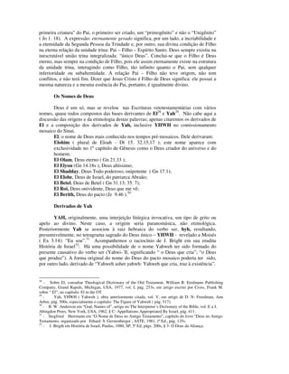 primeira criatura” do Pai, o primeiro ser criado, um “primogênito” e não o “Unigênito”
( Jo 1. 18). A expressão: eternamente gerado significa, por um lado, a incriabilidade e
a eternidade da Segunda Pessoa da Trindade e, por outro, sua divina condição de Filho
na eterna relação da unidade trina: Pai – Filho – Espírito Santo. Deus sempre existiu na
inescrutável união trina integralizada: “único Deus”. Conclui-se que o Filho é Deus
eterno, mas sempre na condição de Filho, pois ele assim eternamente existe na estrutura
da unidade trina, interagindo como Filho, tão infinito quanto o Pai, sem qualquer
inferioridade ou subalternidade. A relação Pai – Filho não teve origem, não tem
conflitos, e não terá fim. Dizer que Jesus Cristo é Filho de Deus significa: ele possui a
mesma natureza e a mesma essência do Pai, portanto, é igualmente divino.

        Os Nomes de Deus

       Deus é um só, mas se revelou nas Escrituras vetotestamentárias com vários
nomes, quase todos compostos das bases derivantes de El28 e Yah29. Não cabe aqui a
discussão das origens e da etimologia destas palavras; apenas citaremos os derivados de
El e a composição dos derivados de Yah, inclusive YHWH no comissionamento
mosaico do Sinai.
       El, o nome de Deus mais conhecido nos tempos pré-mosaicos. Dele derivaram:
       Elohim ( plural de Eloah - Dt 15. 32.15,17 ); este nome aparece com
       exclusividade no 1º capítulo de Gênesis como o Deus criador do universo e do
       homem;
       El Olam, Deus eterno ( Gn 21.33 );
       El Elyon (Gn 14.18s ), Deus altíssimo;
       El Shadday, Deus Todo poderoso, onipotente ( Gn 17.1);
       El Elohe, Deus de Israel, do patriarca Abraão;
       El Betel, Deus de Betel ( Gn 31.13; 35. 7);
       El Roi, Deus onividente, Deus que me vê;
       El Berith, Deus do pacto (Jz 9.46 ).30

        Derivados de Yah

       YAH, originalmente, uma interjeição litúrgica invocativa, um tipo de grito ou
apelo ao divino. Neste caso, a origem seria paranomásica, não etimológica.
Posteriormente Yah se associou à raiz hebraica do verbo ser, hyh, resultando,
presumivelmente, no tetragrama sagrado do Deus único – YHWH - revelado a Moisés
( Ex 3.14): “Eu sou”.31 Acompanhemos o raciocínio de J. Bright em sua erudita
História de Israel32: Há uma possibilidade de o nome Yahweh ter sido formado do
presente causativo do verbo ser (Yahwi-´Il, significando “ o Deus que cria”; “o Deus
que produz”). A forma original do nome do Deus do pacto mosaico poderia ter sido,
por outro lado, derivado de “Yahweh asher yahwh: Yahweh que cria, traz à existência”.


28
   - Sobre El, consultar Theological Dictionary of the Old Testament, William B. Eerdmans Publishing
Company, Grand Rapids, Michigan, USA, 1977, vol. I, pág. 253s, em artigo escrito por Cross, Frank M.
sobre “ El”, no capítulo: El in the OT.
29
   -     Yah, YHWH ( Yahweh ), obra anteriormente citada, vol. V, em artigo de D. N. Freedman, Ann
Arbor, pág. 500s, especialmente o capítulo: The Figure of Yahweh ( pág. 517).
30
   - B. W. Anderson em “God, Names of”, artigo no The Interpreter´s Dictionary of the Bible, vol. E a J,
Abingdon Prees, New York, USA, 1962, § C- Appellations Appropriated By Israel, pág. 411.
31
   - Siegfried Herrmann em “O Nome de Deus no Antigo Testamento”, capítulo do livro “Deus no Antigo
Testamento, organizado por Erhard S. Gerstenberger , ASTE, 1981, 1ª Ed., pág. 135s.
32
   - J. Brigth em História de Israel, Paulus, 1980, SP, 5ª Ed, págs. 200s, § 3- O Deus da Aliança.
 