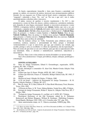 Os faraós, especialmente Amun-Re e Aten, para fixarem a autoridade real
perante os súditos, no exercício da realeza, iniciavam seus pronunciamentos públicos
dizendo: Eu sou enquanto sou. O Deus real de Israel, eterno e onipotente, elimina o
“enquanto”, reduzindo a frase: “Eu sou” ou “Eu sou o que sou”, isto é, tenho
autoridade perene e absoluta sobre o meu povo.
        O judeu, receoso de quebrar o terceiro mandamento ( Ex 20.7 ), não
pronunciava o nome do Deus dos deuses, embora conhecesse a pronúncia oralmente,
pois dispunha de uma língua consonantal. Quando se necessitava pronunciar o nome
YHWH, o tetragrama inefável, substituía-o por Adonai, Senhor, que veio a ser, por
substituição, o popular nome de Yahweh, derivando vários outros nomes da divindade
como: Yahweh Jireh ( Yir’eh ), Deus da provisão ( o Senhor provê ); Yahweh Nisse,
Deus da proteção ( o Senhor é minha bandeira ); Yahweh Shalom, Deus da paz;
Yahweh Tsidkenu, Deus da justiça ( o Senhor nossa justiça); Yahweh Shammah,
Deus presente ( o Senhor está ali ); Yahweh Sebha’oth, Deus dos exércitos; Yahweh
Qedhosh, Deus santo ou Deus de santidade.33
        Não há nenhum esforço no Velho Testamento para alinhavar provas da
existência, essência, natureza e personalidade de Deus, porque a divindade
vetotestamentária é a que se auto-revela, que age, que comunica sua vontade, que
escolhe, protege e salva os escolhidos: é o Deus da experiência, não da especulação.34
Nem seu nome ele quis dizer ao seu servo Moisés, para que não se especulassem sobre
sua identidade. Aliás, o absoluto é inidentificável, indefinível, indecifrável e
inescrutável.
        Resumo: Deus é uno e trino (triúno) na mesma divindade e ao mesmo tempo.
        Suas obras fundamentais: Criação, providência, eleição, redenção, justificação e
consumação.

       FONTES AUXILIARES
01-    Deus no Antigo Testamento, Erhard S. Gerstenberger, organizador, ASTE,
Capinas, SP, 1981, 1ª Edição.
02-    Êxodo- Introdução e comentário- R. Alan Cole, Mundo Cristão, Edições Vida
Nova, SP, 1963.
03-    O Deus que Age, G. Ernest Wright, ASTE, SP, 1967, 1ª Edição.
04-    O Deus que Intervém, Francis A. Schaeffer, Refúgio Editora Ltda, SP, 1985, 2ª
       Edição
05-    História de Israel, J Bright, Ed. Paulus, 5ª Edição, 1980.
06-    A Fé em Israel – Aspectos do Pensamento do Antigo Testamento – H. H.
Rowley, Edições Paulinas, 1ª Edição, SP, 1977.
07- Dios Es Amor, W. E. Best, Editora W. E. Best Book Missionary Trust, Houston,
    Texas, USA, 1992.
08-    À Procura de Deus, A. W. Tozer, Editora Betânia, Venda Nova, MG, 4ª Edição.
09- Teologia do Antigo Testamento, Walter C. Kaiser Jr., Edições Vida Nova, SP, 1ª
    Edição, 1980.
10-    Teologia do Antigo Testamento, G. von Rad, vol. I, ASTE, SP, 1ª Edição.
11- Theological Dictionary of the Old Testament, edited by G. Hohannes
    Botterweck and Helmer Ringgren, William B. Eerdmans Publishing Company,
    Grand Rapids, Michigan, USA, 1990, vol. I. Consulta sobre “El”, pág. 242s.
12-    Idem, anteriormente citada, vol. V. Palavra consultada, YHWH, pág. 500s.

33
      F. F. Bruce em artigo sobre Deus, Nomes de, em O Novo Dicionário da Bíblia, vol. I, Edições Vida
Nova, SP, 1ª Ed., 1966, págs 408s.
34
   - H. H. Rowley em A Fé em Israel – Aspectos do pensamento do Antigo Testamento- Edições Paulinas,
SP, 1977, “A Natureza de Deus”, págs. 49s.
 