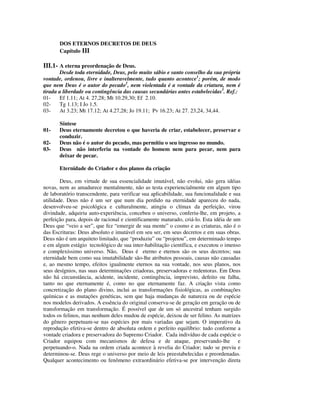 DOS ETERNOS DECRETOS DE DEUS
       Capítulo III

III.1- A eterna preordenação de Deus.
       Desde toda eternidade, Deus, pelo muito sábio e santo conselho da sua própria
vontade, ordenou, livre e inalteravelmente, tudo quanto acontece1; porém, de modo
que nem Deus é o autor do pecado2, nem violentada é a vontade da criatura, nem é
tirada a liberdade ou contingência das causas secundárias antes estabelecidas3. Ref.:
01-    Ef 1.11; At 4. 27,28; Mt 10.29,30; Ef 2.10.
02-    Tg 1.13; I Jo 1.5.
03-    At 3.23; Mt 17.12; At 4.27,28; Jo 19.11; Pv 16.23; At 27. 23,24, 34,44.

       Síntese
01-    Deus eternamente decretou o que haveria de criar, estabelecer, preservar e
       conduzir.
02-    Deus não é o autor do pecado, mas permitiu o seu ingresso no mundo.
03-    Deus não interferiu na vontade do homem nem para pecar, nem para
       deixar de pecar.

       Eternidade do Criador e dos planos da criação

        Deus, em virtude de sua essencialidade imutável, não evolui, não gera idéias
novas, nem as amadurece mentalmente, não as testa experiencialmente em algum tipo
de laboratório transcendente, para verificar sua aplicabilidade, sua funcionalidade e sua
utilidade. Deus não é um ser que num dia perdido na eternidade apareceu do nada,
desenvolveu-se psicológica e culturalmente, atingiu o clímax da perfeição, virou
divindade, adquiriu auto-experiência, concebeu o universo, conferiu-lhe, em projeto, a
perfeição para, depois de racional e cientificamente maturado, criá-lo. Esta idéia de um
Deus que “veio a ser”, que fez “emergir de sua mente” o cosmo e as criaturas, não é o
das Escrituras: Deus absoluto e imutável em seu ser, em seus decretos e em suas obras.
Deus não é um arquiteto limitado, que “produziu” ou “projetou”, em determinado tempo
e em algum estágio tecnológico de sua inter-habilitação científica, e executou o imenso
e complexíssimo universo. Não, Deus é eterno e eternos são os seus decretos; sua
eternidade bem como sua imutabilidade são-lhe atributos pessoais, causas não causadas
e, ao mesmo tempo, efeitos igualmente eternos na sua vontade, nos seus planos, nos
seus desígnios, nas suas determinações criadoras, preservadoras e redentoras. Em Deus
não há circunstância, acidente, incidente, contingência, imprevisto, defeito ou falha,
tanto no que eternamente é, como no que eternamente faz. A criação vista como
concretização do plano divino, inclui as transformações fisiológicas, as combinações
químicas e as mutações genéticas, sem que haja mudanças de natureza ou de espécie
nos modelos derivados. A essência do original conserva-se de geração em geração ou de
transformação em transformação. É possível que de um só ancestral tenham surgido
todos os felinos, mas nenhum deles mudou de espécie, deixou de ser felino. As matrizes
do gênero perpetuam-se nas espécies por mais variadas que sejam. O imperativo da
reprodução efetiva-se dentro de absoluta ordem e perfeito equilíbrio: tudo conforme a
vontade criadora e preservadora do Supremo Criador. Cada indivíduo de cada espécie o
Criador equipou com mecanismos de defesa e de ataque, preservando-lhe e
perpetuando-o. Nada na ordem criada acontece à revelia do Criador; tudo se previu e
determinou-se. Deus rege o universo por meio de leis preestabelecidas e preordenadas.
Qualquer acontecimento ou fenômeno extraordinário efetiva-se por intervenção direta
 