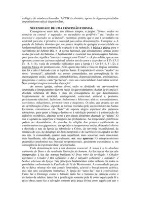 teológico de missões reformadas. A CFW é calvinista, apesar de algumas pinceladas
do puritanismo radical daqueles dias.

        NECESSIDADE DE UMA CONFISSÃO FORMAL.
        Consagrou-se entre nós, nos últimos tempos, o jargão: “Somos unidos no
primário ou central e separados no secundário ou periférico” ou: “unidos no
essencial e separados no acidental”. Acontece, porém, que o que é secundário ou
acidental para nós, é primário e essencial para outras denominações. Exemplos: a- A
guarda do Sábado, doutrina que nos parece despida de qualquer essencialidade ou
fundamentalidade na economia da expiação e da redenção, é básica e pétrea para o
Adventismo do Sétimo Dia. b- A forma batismal, que consideramos apenas como
modus faciendi do batismo, é fundamental e essencial nas denominações batistas,
pois, para elas, significa “morrer e ressurgir com Cristo”. c- A glossolalia, que se nos
apresenta como um carisma espiritual inferior aos do amor e da profecia ( I Co 13; I
Co 14. 1-11), vazia de conteúdo edificativo para a Igreja ( I Co 14. 6, 11,12), é
doutrina básica do pentecostismo. Nele, quem não falou e fala em línguas estranhas
não foi e não é batizado com o Espírito Santo. É impraticável sermos “unidos” no
nosso “essencial”, admitindo nas nossas comunidades, em conseqüência de tão
inconseqüente união, sabatistas, antipedobatistas, dispensacionalistas, arminianistas,
prosperistas e outros; cada “periférico”, com sua essencialidade doutrinária central.
Nem consigo imaginar tamanha aberração!
        As nossas igrejas, saibam disso, estão se dividindo ou pervertendo-se
doutrinária e liturgicamente não em razão do que poderíamos chamar de essencial (
absoluta soberania de Deus ), mas em conseqüência do que denominamos
freqüentemente de acidental, contingencial, contextual, cultural e, portanto,
perfeitamente tolerável: ludinismo, hedonismo e hilarismo cúlticos; curandeirismos,
exorcismos, milagrismos, premonicismos e magismos. O culto, que deveria ser um
ato de tributação a Deus, segundo as normas reveladas pelo seu instituidor nas Santas
Escrituras, converteu-se em “festa” de suposta alegria espiritual dos pretensos
adoradores, para quem a liturgia destina-se à satisfação pessoal e à estimulação do
auditório ou público, algumas vezes e por alguns dirigentes chamado de “galera”. O
mar é agitado na superfície e tranqüilo nas profundezas. As tempestades periféricas
podem ser devastadoras. As marolas da religião dos prazeres rapidamente se
transformaram em gigantescas, encapeladas e tempestuosas ondas, deixando à deriva
e desolada a nau da Igreja da submissão a Cristo, da servitude incondicional, da
renúncia do ego, do desapego aos bens temporais e do sacrifício consagrador ao Rei
dos reis. A comunidade, quanto mais superficial, mais sensorial, mais emocional,
mais barulhenta, não almeja, geralmente, ser, mas aparecer. O antropocentrismo
pragmático predomina nas liturgias neopentecostais, geralmente espontâneas e, em
conseqüência da espontaneidade, desordenadas.
        Cada denominação tem a sua doutrina essencial. A nossa é a da absoluta
soberania de Deus e da resultante limitação do homem. As Escrituras são por nós
interpretadas à luz das normas basilares: O Deus trino da revelação é Criador
soberano; o Criador é Rei soberano; o Rei é salvador soberano; o Salvador é
Senhor soberano da Igreja. Tais princípios fundamentais estão inclusos em todos os
postulados confessionais da Confissão de Fé de Westminster. A comunidade que por
ela se deixa orientar não será jamais doutrinária, eclesial e liturgicamente eclética,
mas não será socialmente hermética. A Igreja do “tanto faz” não é confessional:
Tanto faz o Domingo como o Sábado; tanto faz o batismo de crianças como o
exclusivo de adultos; tanto faz a justificação somente pela fé como aquela pela fé e
pelas obras; tanto faz a salvação somente pela graça divina como aquela em que o
 