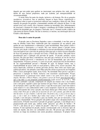 daquele que tem poder para quebrar ou interromper suas próprias leis; tudo, porém,
dentro de seus eternos propósitos; nada por acidente, por emergencialidade ou
circunstancialidade.
        A morte física faz parte da criação, inclusive a do homem. Por ela as gerações
sucedem-se, revezam-se, mas as anteriores lançam as bases físicas, experienciais e
ideológicas sobre as quais as posteriores edificam suas condições e ideais de vida. Desta
maneira, de geração em geração, a humanidade caminha sob a direção de Deus. A vida
animal cessa com a morte, mas a humana continua na eternidade, pois, diferentemente
do irracional, o homem foi criado à imagem e semelhança do Criador, herdando-lhe o
atributo da eternidade que, na imagem, é derivada, isto é, o homem recebe a dádiva da
vida eterna do Eterno Criador. Ele não se eterniza a si mesmo, sua eternização deriva do
Criador e dele depende.

       Deus não é o autor do pecado

        O pecado, para as Escrituras Sagradas e para a cristandade, é um fato, pois se
trata de rebeldia contra Deus viabilizada pelo não acatamento de sua palavra, pela
quebra de seus mandamentos e ordenanças e pela incredulidade. Deus jamais criaria e
institucionaria o desrespeito a si mesmo. Nos seus eternos planos o pecado estava
previsto, pois desde a eternidade os redimidos já estavam preordenados à redenção, que
seria inexeqüível sem a previsão da queda de todos para que os eleitos fossem chamados
do fosso da perdição para a salvação em Cristo, o Eleito dos eleitos. Não pode haver
preordenação para a redenção sem previsão de queda. O pecado, portanto, estava
previsto, não para que Deus o introduzisse, mas para que o homem, no uso de seu livre
arbítrio, também previsível, o introduzisse no seio da humanidade, que caiu total e
integralmente. O homem, portanto, é o autor do pecado, autoria prevista em decorrência
de sua responsabilidade pessoal e liberdade de ação. O maligno tentou, mas a
responsabilidade de pecar coube ao casal primevo, Adão e Eva, nossos ancestrais. Da
massa depravada, conforme as eternas previsões divinas, Deus retira seus eleitos que,
embora pecadores, são adotados como filhos pela Pai celeste na pessoa de seu Unigênito
Filho e nosso primogênito irmão, Jesus Cristo. Na eternidade Deus previu o pecado e
prescreveu a expiação no Eleito, inclusive com executores caracterizados: Porque
verdadeiramente se ajuntaram nesta cidade contra o teu santo Servo Jesus, ao qual
ungiste, Herodes e Pôncio Pilatos, com gentios e povos de Israel, para fazerem tudo o
que a tua mão e o teu propósito predeterminaram (grifo nosso)( At 4.27,28 ). Não
devemos confundir o pecado, rompimento de relações da criatura com o seu Criador,
com o mal geral, segundo o juízo que fazemos do que é bom e do que ruim. O critério
do ser humano sobre o que lhe é para o bem e o que lhe ocorre para o mal é tão relativo
como relativo é o seu conhecimento sobre o curso temporal e eterno de sua existência.
Deus, efetivamente não criou o pecado, mas Isaias afirma que o Deus único e soberano
criou o mal: Para que se saiba até ao nascente do sol e até o poente, que além de mim
não há outro; eu sou o Senhor, e não há outro. Eu formo a luz, e crio as trevas; faço a
paz, e crio o mal; eu o Senhor, faço todas estas coisas ( Is 45.6,7 ). A morte, por
exemplo, é um mal para o indivíduo e para sua família, mas, por ser necessária, é um
bem para a humanidade. Novas gerações não podem surgir sem o desaparecimento das
antecessoras. O bastão sucessório é passado de geração a geração, e esta bênção nos é
proporcionada pela morte que, embora sendo “preciosa” aos olhos do Senhor ( Sl
116.15 ), não deixa de ser o “salário do pecado” ( Rm 6.23 ), nada apreciada pelos
homens. O mal espiritual do pecado, mesmo correlacionado com os diversos tipos de
males do mundo, não deve ser confundido com eles. Há pessoas que sofrem males
terríveis ao longo da existência sem serem pecadoras contumazes. O próprio Cristo
 