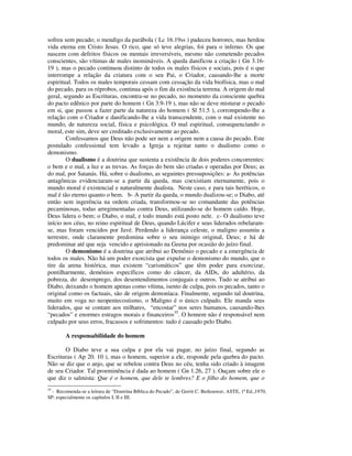 sofreu sem pecado; o mendigo da parábola ( Lc 16.19ss ) padeceu horrores, mas herdou
vida eterna em Cristo Jesus. O rico, que só teve alegrias, foi para o inferno. Os que
nascem com defeitos físicos ou mentais irreversíveis, mesmo não cometendo pecados
conscientes, são vítimas de males inomináveis. A queda danificou a criação ( Gn 3.16-
19 ), mas o pecado continuou distinto de todos os males físicos e sociais, pois é o que
interrompe a relação da criatura com o seu Pai, o Criador, causando-lhe a morte
espiritual. Todos os males temporais cessam com cessação da vida biofísica, mas o mal
do pecado, para os réprobos, continua após o fim da existência terrena. A origem do mal
geral, segundo as Escrituras, encontra-se no pecado, no momento da consciente quebra
do pacto edênico por parte do homem ( Gn 3.9-19 ), mas não se deve misturar o pecado
em si, que passou a fazer parte da natureza do homem ( Sl 51.5 ), corrompendo-lhe a
relação com o Criador e danificando-lhe a vida transcendente, com o mal existente no
mundo, de natureza social, física e psicológica. O mal espiritual, consequenciando o
moral, este sim, deve ser creditado exclusivamente ao pecado.
        Confessamos que Deus não pode ser nem a origem nem a causa do pecado. Este
postulado confessional tem levado a Igreja a rejeitar tanto o dualismo como o
demonismo.
        O dualismo é a doutrina que sustenta a existência de dois poderes concorrentes:
o bem e o mal, a luz e as trevas. As forças do bem são criadas e operadas por Deus; as
do mal, por Satanás. Há, sobre o dualismo, as seguintes pressuposições: a- As potências
antagônicas evidenciaram-se a partir da queda, mas coexistiam eternamente, pois o
mundo moral é existencial e naturalmente dualista. Neste caso, e para tais heréticos, o
mal é tão eterno quanto o bem. b- A partir da queda, o mundo dualizou-se; o Diabo, até
então sem ingerência na ordem criada, transformou-se no comandante das potências
pecaminosas, todas arregimentadas contra Deus, utilizando-se do homem caído. Hoje,
Deus lidera o bem; o Diabo, o mal, e todo mundo está posto nele. c- O dualismo teve
início nos céus, no reino espiritual de Deus, quando Lúcifer e seus liderados rebelaram-
se, mas foram vencidos por Javé. Perdendo a liderança celeste, o maligno assumiu a
terrestre, onde claramente predomina sobre o seu inimigo original, Deus; e há de
predominar até que seja vencido e aprisionado na Geena por ocasião do juízo final.
        O demonismo é a doutrina que atribui ao Demônio o pecado e a emergência de
todos os males. Não há um poder exorcista que expulse o demonismo do mundo, que o
tire da arena histórica, mas existem “carismáticos” que têm poder para exorcizar,
pontilharmente, demônios específicos como do câncer, da AIDs, do adultério, da
pobreza, do desemprego, dos desentendimentos conjugais e outros. Tudo se atribui ao
Diabo, deixando o homem apenas como vítima, isento de culpa, pois os pecados, tanto o
original como os factuais, são de origem demoníaca. Finalmente, segundo tal doutrina,
muito em voga no neopentecostismo, o Maligno é o único culpado. Ele manda seus
liderados, que se contam aos milhares, “encostar” nos seres humanos, causando-lhes
“pecados” e enormes estragos morais e financeiros35. O homem não é responsável nem
culpado por seus erros, fracassos e sofrimentos: tudo é causado pelo Diabo.

        A responsabilidade do homem

       O Diabo teve a sua culpa e por ela vai pagar, no juízo final, segundo as
Escrituras ( Ap 20. 10 ), mas o homem, superior a ele, responde pela quebra do pacto.
Não se diz que o anjo, que se rebelou contra Deus no céu, tenha sido criado à imagem
de seu Criador. Tal proeminência é dada ao homem ( Gn 1.26, 27 ). Ouçam sobre ele o
que diz o salmista: Que é o homem, que dele te lembres? E o filho do homem, que o
35
  - Recomenda-se a leitura de “Doutrina Bíblica do Pecado”, de Gerrit C. Berkouwer, ASTE, 1ª Ed.,1970,
SP; especialmente os capítulos I, II e III.
 
