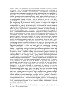 visites? Fizeste-o, no entanto, por um pouco, menor do que Deus, e de glória e de honra
o coroaste ( Sl 8. 4,5 ). Este homem, dotado de proeminência e de privilégios, foi
também revestido de autoridade e responsabilidade, e, principalmente, da obrigação de
honrar o Criador e cultuá-lo continuamente, não só cerimonial, mas existencialmente. A
Imago Dei deveria ser uma natural e perene adoração àquele que, por desiderato da
criação, passa a representá-lo em toda a ordem criada. Grande, imensurável mesmo, foi
a sua culpa, pois não se tratava de um “ser comum”, mas da mais eminente e
extraordinária das criaturas, destinada a agir em nome e em lugar de Deus. Daí, a
profundidade de seu pecado e as imensas repercussões continuadas. A imensurabilidade
e as conseqüências do ato de rebeldia contra o Supremo Pai são provas da grandeza do
“homo Sapiens”. Os animais, seres infinitamente inferiores, mantinham-se
perpetuamente nas espécies por meio exclusivo da reprodução. O homem, embora se
reproduza à semelhança dos irracionais, deveria manter-se eternamente por meio do
pacto ou aliança de convivência, relacionamento, comunhão, mordomia e respeito ao
Criador. Rompido o liame entre o Pai eterno e o filho, sua imagem, pela ab-rogação do
pacto, o homem perdeu a perpetuidade normal, permutando a “aliança” de bênção que o
pacto lhe garantia por uma “herança” de corrupção. Pela aliança original, todos os seus
descendentes nasceriam sob o signo abençoado da eternidade. Pelo rompimento do
concerto edênico, todos os descendentes do casal original submetem-se à mesma
herança indesejável: alienados e atirados ao estado de depravação. Cada um de nós,
embora não sendo diretamente culpado pelo “ato pecaminoso pessoal de Adão”, somos
incluídos nas conseqüências, pois “rompeu”, em nosso nome, como nosso ancestral e
representante, a nossa comunhão com o Pai celeste. Adão, que não tinha pecado, mas
possibilidade de pecar, optou, conscientemente, pela rebeldia. Deixou de ouvir a voz
contínua de seu Criador e Protetor, para ouvir “outra voz” contradizente, e a ela deu
crédito, a ela obedeceu, arcando com a resposabilização de suas rebeldes atitudes. O
homem é o responsável direto pela introdução do pecado na humanidade inteira dele
procedente. Podemos dizer que Deus previu tudo isso, mas não devemos afirmar que ele
é o autor do pecado. O Demônio, também vítima do pecado, mas sem possibilidade de
remissão, agiu como tentador, mas não “forçou” o homem a ceder à suas tentações: ele
o fez livremente36. Nada aconteceu, porém, à revelia de Deus, nem circunstancialmente.
A criação de um ser responsável, imagem do Criador, constava, preordenadamente, nos
eternos propósitos do Deus soberano. Lá também, prescritivamente, encontrava-se, não
como contraditório, mas como dado integrante, a queda da imago dei pelo uso abusivo
de sua liberdade, do direito de pecar, de descrer, de optar por outra direção. A
preordenação do pecado, permissiva ou não, leva-nos a concluir: a- Deus não desejava
para o homem uma salvação compulsória, mas mediante a fé, plantada na sua
consciência. b- A queda separaria os predestinados à redenção dos réprobos
preordenados à perdição. c- A queda constava do plano de salvação na pessoa do
eternamente Eleito, nosso Senhor Jesus Cristo, aquele que, desde a eternidade, é ( não
era ) o nosso Salvador; mas Salvador de quem? – dos pecadores eleitos. d- A queda
serviu para estabelecer a ordem: Primeiro Adão e Segundo Adão; primeiro o natural,
depois o espiritual: Pois assim está escrito: O primeiro homem, Adão, foi feito alma
vivente. O último Adão, porém, é espírito vivificante. Mas não é primeiro o espiritual, e
sim, o natural; depois, o espiritual. O primeiro homem, formado da terra, é terreno; o
segundo homem é do céu. Como foi o primeiro homem, o terreno, tais são também os
demais homens terrenos; e, como é o homem celestial, tais também os celestiais. E,
assim como trouxemos a imagem do que é terreno, devemos trazer também a imagem
do celestial ( I Co 15.45-49 ).
36
  - Sobre a questão debatida, ler “Pecado e Salvação” de Lesslei Newbigin, Junta Geral de Educação Cristã,
SP, 1963, 1ª Ed., cap. II: Que é Pecado?
 
