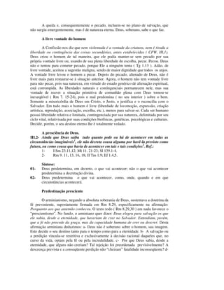 A queda e, consequentemente o pecado, incluem-se no plano de salvação, que
não surgiu emergentemente, mas é de natureza eterna. Deus, soberano, sabe o que faz.

       A livre vontade do homem

        A Confissão nos diz que nem violentada é a vontade da criatura, nem é tirada a
liberdade ou contingência das coisas secundárias, antes estabelecidas ( CFW, III,1).
Deus criou o homem de tal maneira, que ele podia manter-se sem pecado por sua
própria vontade livre ou, usando de sua plena liberdade de escolha, pecar. Pecou. Deus
não o tentou para cometer pecado, porque Ele a ninguém tenta ( Tg 1.13 ). Adão, de
livre vontade, aceitou a sugestão maligna, sendo de maior dignidade que todos os anjos.
A vontade livre levou o homem a pecar. Depois do pecado, alienado de Deus, não é
livre mais para restaurar-se à situação anterior. Agora, o homem não tem vontade livre
para não pecar, pois sua natureza, em virtude do estado genérico de alienação espiritual,
está corrompida. As liberdades naturais e contingenciais permanecem nele, mas sua
vontade de reaver a situação primitiva de comunhão plena com Deus tornou-se
inexeqüível ( Rm 7. 15-24), pois o mal predomina ( no seu interior ) sobre o bem.
Somente a misericórdia de Deus em Cristo, o Justo, o justifica e o reconcilia com o
Salvador. Em tudo mais o homem é livre (liberdade de locomoção, expressão, criação
artística, reprodução, associação, escolha, etc.), menos para salvar-se. Cada ser humano
possui liberdade relativa e limitada, contingenciada por sua natureza, delimitada por seu
ciclo vital, relativisada por suas condições biofísicas, genéticas, psicológicas e culturais.
Decidir, porém, o seu destino eterno lhe é totalmente vedado.

       A presciência de Deus.
III.2- Ainda que Deus saiba tudo quanto pode ou há de acontecer em todas as
circunstâncias imagináveis1, ele não decreta cousa alguma por havê-la previsto como
futura, ou como cousa que havia de acontecer em tais e tais condições2. Ref.:
       1-     I Sm 23.11,12; Mt 11. 21-23; Sl 139.1-4.
       2-     Rm 9. 11, 13, 16, 18; II Tm 1.9; Ef 1.4,5.

       Síntese:
01-    Deus predetermina, em decreto, o que vai acontecer; não o que vai acontecer
       predetermina a decretação divina.
02-    Deus predetermina o que vai acontecer, como, onde, quando e em que
       circunstâncias acontecerá.

       Predestinação presciente

       O arminianismo, negando a absoluta soberania de Deus, sustentava a doutrina da
fé preveniente, supostamente firmada em Rm 8.29, especificamente na afirmação:
Porquanto aos que antemão conheceu. O texto todo ( Rm 8.29,30 ) em nada favorece o
“prescientismo”. No fundo, o arminiano quer dizer: Deus elegeu para salvação os que
ele sabia, desde a eternidade, que haveriam de crer no Salvador. Entendiam, porém,
que a fé não procede da graça, mas da capacidade humana de crer ou descrer. Desta
afirmação arminiana deduzimos: a- Deus não é soberano sobre o homem, sua imagem.
Este decide o seu destino tanto para o tempo como para a eternidade. b- A salvação ou
a perdição vincula-se restritiva e exclusivamente à decisão racional daqueles que, no
curso da vida, optam pela fé ou pela incredulidade. c- Por que Deus sabia, desde a
eternidade, que alguns não creriam? Tal rejeição foi preordenada previsivelmente? A
descrença prevista e a conseqüente perdição não “cheiram” fatalidade inconseqüente? d-
 