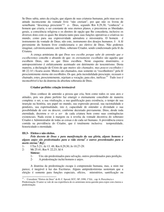 Se Deus sabia, antes da criação, que alguns de suas criaturas humanas, pelo mau uso ou
atitude inconsciente da vontade livre “não creriam”, por que não os livrou de
semelhante “descrença presciente”? e- Deus, segundo Rm 8.29,30, “conhecia” o
homem que criaria, o ser constante de seus eternos planos, e preconizou as liberdades
gerais, a consciência religiosa e os direitos de opção que lhe concederia, inclusive os
diversos dons com os quais lhe dotaria tanto para suas funções operativas e criativas no
mundo, como para sua expressividade adoradora e missionária. O homem é
instrumento da vontade de Deus; não este, instrumento dos desejos humanos. f- A fé
preveniente do homem livre condicionaria o ato eletivo de Deus. Não podemos
imaginar, calvinisticamente, um Deus, soberano Criador, sendo condicionado pela fé da
Criatura.
        A crença arminiana de que Deus nos escolhe porque sabe de antemão que o
escolheremos concebe o absurdo de que: os eternamente escolhidos são aqueles que
escolhem Deus, não os que Deus escolheu. Neste esquema doutrinário, o
antropocentrismo é enfaticamente acentuado em detrimento do teocentrismo. Desta
maneira, a declaração de Cristo de que muitos são chamados, mas poucos escolhidos (
Mt 22.14 ) ficaria assim: Muitos são chamados, mas somente os “escolhedores” pela fé
prescientemente eterna são escolhidos. Os que, pela incredulidade presciente, recusam o
chamado, estes, prescientemente, rejeitam a vocação, para eles, ineficaz.37 Tudo isso é
inconcebível à luz da doutrina da absoluta soberania de Deus.

        Criador perfeito: criação irretocável

        Deus conhece de antemão a pessoa que cria, bem como todos os seus atos e
atitudes, pois seu plano perfeito faz emergir o eternamente concebido de maneira
completa: o ser, a sua vitalização, a sua qualificação para existência, o tempo de sua
inserção na história, seu papel no mundo, sua expressão pessoal, sua racionalidade e
pendores, sua espiritualidade, isto é, capacidade de entender a divindade e sua
possibilidade de crer ou descrer, conforme decretado previamente. Deus, desde toda
eternidade, decretou o vir a ser de cada criatura bem como suas contingências
existenciais. Nada existe à margem ou à revelia da vontade decretiva do soberano
Criador e Administrador de todas as coisas e de cada ser humano. A providência estava
contida na previdência do Criador, que é totalmente inclusiva: temporalidade,
historicidade e eternidade.

III.3- Eleitos e não eleitos.
       Pelo decreto de Deus e para manifestação da sua glória, alguns homens e
alguns anjos são predestinados para a vida eterna1 e outros preordenados para a
morte eterna.2 Ref.:
1-     I Tm 5.21; At 13. 48; Rm 8.29,30; Jo 10.27-29.
2-     Mt 25.41; Rm 9. 22,23; Jd 4.
       Síntese:
       1-     Uns são predestinados para salvação, outros preordenados para perdição.
       2-     A predestinação inclui homens e anjos.

       A doutrina da predestinação escapa à compreensão humana, mas, a mim me
parece, é inegável à luz das Escrituras. Alguns antipredestinistas sustentam que a
eleição é somente para funções especiais, ofícios, ministérios, santificação ou
37
   - Consultem “Eleitos de Deus” de R. C. Sproul, ECC, SP, 1998, 1ª Ed., cap. 6, Presciência e
Predestinação. O autor se vale de sua experiência de ex-arminiano nesta questão para expor com clareza a
predestinação.
 