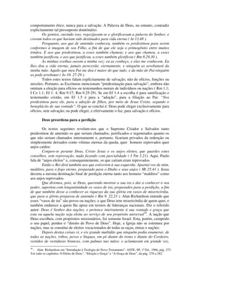comportamento ético, nunca para a salvação. A Palavra de Deus, no entanto, contradiz
explicitamente tal pressuposto doutrinário:
        Os gentios, ouvindo isso, regozijavam-se e glorificavam a palavra do Senhor, e
creram todos os que haviam sido destinados para vida eterna ( At 13.48 ).
        Porquanto, aos que de antemão conheceu, também os predestinou para serem
conformes à imagem de seu Filho, a fim de que ele seja o primogênito entre muitos
irmãos. E aos que predestinou, a esses também chamou; e aos que chamou, a esses
também justificou, e aos que justificou, a esses também glorificou ( Rm 8.29,30 ).
        As minhas ovelhas ouvem a minha voz; eu as conheço, e elas me conhecem. Eu
lhes dou a vida eterna; jamais perecerão, eternamente, e ninguém as arrebatará da
minha mão. Aquilo que meu Pai me deu é maior do que tudo; e da mão do Pai ninguém
as pode arrebatar ( Jo 10. 27-29 ).
        Todos estes textos falam explicitamente de salvação, não de ofícios, funções ou
missões. Portanto, as Escrituras mencionam “predestinação para salvação”, embora não
omitam a eleição para ofícios ou testemunhos morais de indivíduos ou nações ( Rm 1.1;
I Co 1.1; Ef 1. 4; Rm 9.17; Rm 9.25-29). Se em Ef 1.4 a escolha é para santificação e
testemunho cristão, em Ef 1.5 é para a “adoção”, para a filiação ao Pai: “Nos
predestinou para ele, para a adoção de filhos, por meio de Jesus Cristo, segundo o
beneplácito de sua vontade”. O que se conclui é: Deus pode eleger exclusivamente para
ofícios, sem salvação; ou pode eleger, e efetivamente o faz, para salvação e ofícios.

        Deus preordena para a perdição

        Os textos seguintes revelam-nos que o Supremo Criador e Salvador tanto
predestinou de antemão os que seriam chamados, justificados e regenerados quanto os
que não seriam chamados internamente e, portanto, ficariam privados da redenção ou
simplesmente deixados como vítimas eternas da queda, quer homens reprovados quer
anjos caídos:
        Conjuro-te perante Deus, Cristo Jesus e os anjos eleitos, que guardes estes
conselhos, sem reprovação, nada fazendo com parcialidade ( I Tm 5.21). Aqui, Paulo
fala de “anjos eleitos” e, consequentemente, os que caíram eram reprovados.
        Então o Rei dirá também aos que estiverem à sua esquerda: Apartai-vos de mim,
malditos, para o fogo eterno, preparado para o Diabo e seus anjos ( Mt 25.41 ). Jesus
decreta a mesma destinação final de perdição eterna tanto aos homens “malditos” como
aos anjos reprovados.
        Que diremos, pois, se Deus, querendo mostrar a sua ira e dar a conhecer o seu
poder, suportou com longanimidade os vasos de ira, preparados para a perdição, a fim
de que também desse a conhecer as riquezas da sua glória em vasos de misericórdia,
que para a glória preparou de antemão ( Rm 9. 22,23 ). Alan Richardson entende que
esses “vasos de ira” são povos ou nações; e que Deus tem misericórdia de quem quer, e
também endurece a quem lhe apraz em termos de lideranças nacionais. Diz o referido
autor: Deus é Senhor das nações, e pertence inteiramente à sua vontade e graça que
esta ou aquela nação seja eleita ao serviço de seu propósito universal38. A nação que
Deus escolheu, com propósitos missionários, foi somente Israel. Esta, porém, cumprido
o seu papel, perdeu o “direito de Povo de Deus”. Hoje, a Igreja não se estrutura por
nações, mas se constitui de eleitos vocacionados de todas as raças, etnias e nações:
        Depois destas coisas vi, e eis grande multidão que ninguém podia enumerar, de
todas as nações, tribos, povos e línguas, em pé diante do trono e diante do Cordeiro,
vestidos de vestiduras brancas, com palmas nas mãos; e aclamavam em grande voz,
38
 - Alan Richardson em “Introdução à Teologia do Novo Testamento”, ASTE, SP, 1ª Ed., 1966, pág. 273.
Ver todo os capítulos: O Eleito de Deus”, “Eleição e Graça” e “A Graça de Deus”, da pág. 270 a 282.
 
