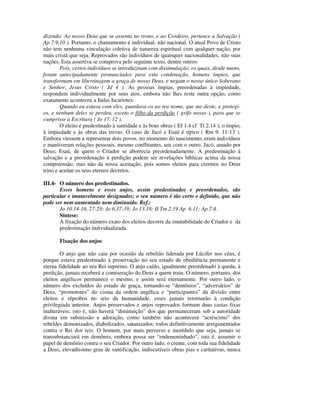 dizendo: Ao nosso Deus que se assenta no trono, e ao Cordeiro, pertence a Salvação (
Ap 7.9,10 ). Portanto, o chamamento é individual, não nacional. O atual Povo de Cristo
não tem nenhuma vinculação coletiva de natureza espiritual com qualquer nação, por
mais cristã que seja. Reprovados são indivíduos de quaisquer nacionalidades, não suas
nações. Esta assertiva se comprova pelo seguinte texto, dentre outros:
        Pois, certos indivíduos se introduziram com dissimulação, os quais, desde muito,
foram antecipadamente pronunciados para esta condenação, homens ímpios, que
transformam em libertinagem a graça de nosso Deus, e negam o nosso único Soberano
e Senhor, Jesus Cristo ( Jd 4 ). As pessoas ímpias, preordenadas à impiedade,
respondem individualmente por seus atos, embora não lhes reste outra opção, como
exatamente aconteceu a Judas Iscariotes:
        Quando eu estava com eles, guardava-os no teu nome, que me deste, e protegi-
os, e nenhum deles se perdeu, exceto o filho da perdição ( grifo nosso ), para que se
cumprisse a Escritura ( Jo 17. 12 ).
        O eleito é predestinado à santidade e às boas obras ( Ef 1.4 cf Tt 2.14 ); o ímpio,
à impiedade e às obras das trevas. O caso de Jacó e Esaú é típico ( Rm 9. 11-13 ).
Embora viessem a representar dois povos, no momento do nascimento, eram indivíduos
e mantiveram relações pessoais, mesmo conflitantes, um com o outro. Jacó, amado por
Deus; Esaú, de quem o Criador se aborrecia preordenadamente. A predestinação à
salvação e a preordenação à perdição podem ser revelações bíblicas acima da nossa
compreensão, mas não da nossa aceitação, pois somos eleitos para crermos no Deus
trino e aceitar os seus eternos decretos.

III.4- O número dos predestinados.
       Esses homens e esses anjos, assim predestinados e preordenados, são
particular e imutavelmente designados; o seu número é tão certo e definido, que não
pode ser nem aumentado nem diminuído. Ref.:
       Jo 10.14-16, 27-29; Jo 6.37-39; Jo 13.18; II Tm 2.19 Ap 6.11; Ap 7.4.
       Síntese:
       A fixação do número exato dos eleitos decorre da imutabilidade do Criador e da
       predestinação individualizada.

       Fixação dos anjos

        O anjo que não caiu por ocasião da rebelião liderada por Lúcifer nos céus, é
porque estava predestinado à preservação no seu estado de obediência permanente e
eterna fidelidade ao seu Rei supremo. O anjo caído, igualmente preordenado à queda, à
perdição, jamais receberá a comiseração do Deus a quem traiu. O número, portanto, dos
eleitos angélicos permanece o mesmo, e assim será eternamente. Por outro lado, o
número dos excluídos do estado de graça, tornando-se “demônios”, “adversários” de
Deus, “promotores” do cisma da ordem angélica e “participantes” da divisão entre
eleitos e réprobos no seio da humanidade, esses jamais retornarão à condição
privilegiada anterior. Anjos preservados e anjos reprovados formam duas castas fixas
inalteráveis; isto é, não haverá “diminuição” dos que permaneceram sob a autoridade
divina em submissão e adoração, como também não acontecerá “acréscimo” dos
rebeldes demonizados, diabolizados, satanizados; todos definitivamente arregimentados
contra o Rei dos reis. O homem, por mais perverso e incrédulo que seja, jamais se
transubstanciará em demônio, embora possa ser “endemoninhado”, isto é, assumir o
papel de demônio contra o seu Criador. Por outro lado, o crente, com toda sua fidelidade
a Deus, elevadíssimo grau de santificação, indiscutíveis obras pias e caritativas, nunca
 