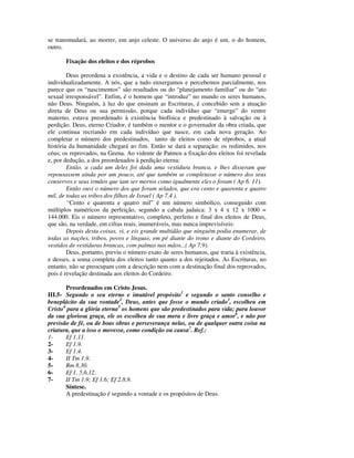se transmudará, ao morrer, em anjo celeste. O universo do anjo é um, o do homem,
outro.

       Fixação dos eleitos e dos réprobos

        Deus preordena a existência, a vida e o destino de cada ser humano pessoal e
individualizadamente. A nós, que a tudo enxergamos e percebemos parcialmente, nos
parece que os “nascimentos” são resultados ou do “planejamento familiar” ou do “ato
sexual irresponsável”. Enfim, é o homem que “introduz” no mundo os seres humanos,
não Deus. Ninguém, à luz do que ensinam as Escrituras, é concebido sem a atuação
direta de Deus ou sua permissão, porque cada indivíduo que “emerge” do ventre
materno, estava preordenado à existência biofísica e predestinado à salvação ou à
perdição. Deus, eterno Criador, é também o mentor e o governador da obra criada, que
ele continua recriando em cada indivíduo que nasce, em cada nova geração. Ao
completar o número dos predestinados, tanto de eleitos como de réprobos, a atual
história da humanidade chegará ao fim. Então se dará a separação: os redimidos, nos
céus; os reprovados, na Geena. Ao vidente de Patmos a fixação dos eleitos foi revelada
e, por dedução, a dos preordenados à perdição eterna:
        Então, a cada um deles foi dada uma vestidura branca, e lhes disseram que
repousassem ainda por um pouco, até que também se completasse o número dos seus
conservos e seus irmãos que iam ser mortos como igualmente eles o foram ( Ap 6. 11).
        Então ouvi o número dos que foram selados, que era cento e quarenta e quatro
mil, de todas as tribos dos filhos de Israel ( Ap 7.4 ).
        “Cento e quarenta e quatro mil” é um número simbólico, conseguido com
múltiplos numéricos da perfeição, segundo a cabala judaica: 3 x 4 x 12 x 1000 =
144.000. Eis o número representativo, completo, perfeito e final dos eleitos de Deus,
que são, na verdade, em cifras reais, inumeráveis, mas nunca imprevisíveis:
        Depois desta coisas, vi, e eis grande multidão que ninguém podia enumerar, de
todas as nações, tribos, povos e línguas, em pé diante do trono e diante do Cordeiro,
vestidos de vestiduras brancas, com palmas nas mãos...( Ap 7.9).
        Deus, portanto, previu o número exato de seres humanos, que traria à existência,
e desses, a soma completa dos eleitos tanto quanto a dos rejeitados. As Escrituras, no
entanto, não se preocupam com a descrição nem com a destinação final dos reprovados,
pois é revelação destinada aos eleitos do Cordeiro.

       Preordenados em Cristo Jesus.
III.5- Segundo o seu eterno e imutável propósito1 e segundo o santo conselho e
beneplácito da sua vontade2, Deus, antes que fosse o mundo criado3, escolheu em
Cristo4 para a glória eterna5 os homens que são predestinados para vida; para louvor
da sua gloriosa graça, ele os escolheu de sua mera e livre graça e amor6, e não por
previsão de fé, ou de boas obras e perseverança nelas, ou de qualquer outra coisa na
criatura, que a isso o movesse, como condição ou causa7. Ref.:
1-     Ef 1.11.
2-     Ef 1.9.
3-     Ef 1.4.
4-     II Tm 1.9.
5-     Rm 8.30.
6-     Ef 1. 5,6,12.
7-     II Tm 1.9; Ef 1.6; Ef 2.8,9.
       Síntese.
       A predestinação é segundo a vontade e os propósitos de Deus.
 