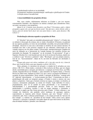 A predestinação realizou-se na eternidade.
       Os propósitos imediatos da predestinação: santificação e glorificação do Criador.
       A eleição eterna é incondicional.

       A inescrutabilidade dos propósitos divinos

       Nós, seres criados, infinitamente inferiores ao Criador e, por isso mesmo,
extremamente limitados, não dispomos da mínima condição para entendermos Deus,
seu amor, sua justiça e seus propósitos:
       Quem és tu, ó homem, para discutires com Deus?! Porventura, pode o objeto
perguntar a quem o fez: por que me fizeste assim? Ou não tem o oleiro direito sobre a
massa, para do mesmo barro fazer um vaso para honra e outro, para desonra ( Rm
9.20,21 )?

       Predestinação soberana segundo os propósitos de Deus

        O “Absoluto” não pode ser entendido plenamente pelo “relativo”; o Criador não
se submete à dissecação da criatura; não se sonda o Insondável. O homem, no pedestal
de sua suposta grandeza, no trono da racionalidade concedida, tem procurado definir a
divindade, descrever os seus atos e desvendar os mistérios de seus eternos decretos. O
resultado tem sido o pior possível: negação de sua soberania; relativização de sua
vontade expressa em seu plano criador e preservador; antropocentrização completa do
meio de redenção ou a intromissão da vontade humana nos mistérios divinos por
intermédio da chamada “fé cooperante” ou da inventada “fé preveniente”. O que o
Supremo Absoluto fez e está fazendo por nós ele no-lo revela nas Escrituras, dando-nos
a conhecer o que “devemos e podemos” saber. “Revelação”, por sua própria natureza,
tem de ser, “necessariamente”, objeto da fé, um dom do Salvador aos destinados à
salvação:
        Porque pela graça sois salvos, mediante a fé; e isto não vem de vós; é dom de
Deus; não [vem] de obras, para que ninguém se glorie ( Ef 2.8,9 ).
        Deus, portanto, é o promotor da salvação e o doador da fé salvadora aos seus
eleitos ( Hb 12.2 ). Deste modo, a remissão é obra exclusiva de Deus, que nos elegeu
desde a eternidade para a salvação; providenciou a expiação em Cristo Jesus, seu Filho
Amado, Segunda Pessoa da Trindade, e, pelo ministério do Espírito Santo, a Terceira
Pessoa da ordem trina, implanta no eleito a fé, que o move à aceitação do Redentor e à
recepção da graça regeneradora. Neste sentido, o primado da Reforma, “somente pela
fé”, eqüivale, rigorosamente, a “exclusivamente por Deus”. Centralizada em Deus, a
predestinação não pode ser temporal, porque o Criador é eterno e eternos são seus
planos e propósitos. Antes que o homem existisse no espaço, no tempo e na história, já
constava, eternamente planejado, na mente do Criador. Cada indivíduo lá estava,
projetadamente, para vir ao mundo na época preordenada, e ser exatamente a
individualidade e a personalidade previstas. Todos os seres humanos foram
predestinados à existência, trazidos à vida no tempo oportuno, e destinados a
executarem os papéis que lhes foram prescritos pelo Criador. O Deus soberano e sua
vontade são imutáveis, não podendo sofrer mudanças de quaisquer espécies,
especialmente as impostas pelos desejos humanos, que nem “desejar” correta e
santamente sabe. Sem a soberana predestinação, o céu estaria povoado de “pessoas de
boa vontade”, e o inferno, de “ pecadores de má vontade.” Deus, nestes casos, apenas
“presencia” a salvação e a perdição, sem poder algum de ação interventora ou decisória:
uma divindade limitada e, portanto, sem soberania.
 