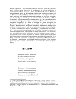 homem coopera com a graça; tanto faz o culto com glossolalia ou sem ela; tanto faz a
graça irresistível como a resistível. O agrupamento de todas as tendências, o
ajuntamento de todas as confissões e credos, o acolhimento de todas as identidades
denominacionais não se há de denominar-se Igreja, mas público heterogêneo sem
unidade, sem confessionalidade, sem consensualidade e sem corporalidade. Cada
Igreja precisa ter uma base confessional estabelecida que lhe caracterize o passado,
que lhe estabeleça no presente, que lhe norteie no futuro. A Confissão de Fé de
Westminster2 tem exercido o papel de manter o fulcro da fé presbiteriana reformada
e calvinista ao longo de seu glorioso percurso, embora com lutas intensas e
sacrifícios inomináveis; de firmar e sustentar as bases reformadas do
presbiterianismo histórico; dar ao pensamento presbiteriano forma universal e solidez
teológica. A necessidade de retorno aos pressupostos genebrinos da Reforma está
candente, explícita, e sua efetivação faz-se urgente, a não ser que queiramos liquidar
os ideais, o pensamento e os objetivos de nossos pais. Grande parte dos “reformados”
deu a mão ao romanismo, especialmente ao carismático. Outros, e são numerosos,
aderiram ao arminianismo, especialmente no campo da missiologia. Tais adversários
dos reformadores calvinistas predominam sobre nós, minam nossas convicções e
enfraquecem nossas posições reformadas no contexto geral do protestantismo e no
universo complexo e polivalente do evangelismo carismático neopentecostal. Ou a
Igreja retorna à fé confessional, aos princípios fundamentais da Reforma ou morre.
Ecumenismo e arminianismo são incompatíveis com calvinismo. Deixei a minha
preocupação com a urgência de restauração dos fundamentos da Reforma no seguinte
soneto:




                         RETORNO

                 Retornemos às bases, às matrizes,
                 Às fontes do vetusto calvinismo:
                 As Institutas, velhas geratrizes
                 Do reformado e vero cristianismo.




                 Retornemos à Bíblia santa e pura;
                 A palavra sagrada que transforma,
                 Mensagem revelada que perdura.
                 Voltemos aos primados da Reforma!


2
  A Confissão de Fé de Westminster, concluída em 1647, conforme o Livro de Confissões da Igreja
Presbiteriana Unida dos Estados Unidos, § 6001, nota de rodapé, foi publicada sob o título apresentativo:
The Humble Advice of the Assembly of Divines, Now by Authority of Parlament Sitting at Westminster,
Concerning a Confession of Faith: with the Quatations and Text of Scripture Annexed, Presented by Them
Lately to Houses of Parlament.
 
