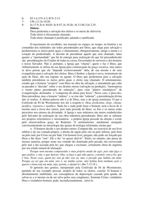 6-     Ef 1.4; I Ts 4.3; II Ts 2.13.
7-     I Pe 1.5; Jo 10.28.
8-     Jo 17.9; Jo 6. 64,65; Jo 8.47; Jo 10.26; At 13.48; I Jo 2.19.
       Síntese.
       Deus predestina a salvação dos eleitos e os meios de efetivá-la.
       Todo eleito é eficazmente chamado.
       Todo eleito chamado é justificado, adotado e santificado.

        O nascimento do escolhido, sua inserção no espaço, no tempo, na história e na
comunhão dos redimidos são todos preordenados por Deus, que elege para salvação e
predetermina os meios pelos quais o chamamento, obrigatoriamente, atinge a mente e o
coração do predestinado. A decisão de preordenar aquele que será chamado, tanto
quanto a “oportunidade” que há de emergir para realização do que foi preestabelecido
são preordenações do Criador de todas as coisas, Governador do universo e dos homens
e nosso Salvador. Não é, portanto, a Igreja que “chama”; quem o faz é Deus, que
ordinariamente se utiliza da sua Igreja para comunicação da graça vocativa, mas nunca
se deve pensar que ele “depende exclusivamente” dela, de sua missão e de seus
evangelistas para a salvação dos eleitos. Deus é Senhor; a Igreja é serva, instrumento da
ação de Deus, não sua regente ou agente. O Deus que predestinou para a salvação
também preordenou os meios pelos quais o eleito seja chamado. O arminianismo,
crendo que o homem “coopera” com Deus na obra da salvação, e entendendo que cabe
ao pecador a “decisão” sobre o seu destino eterno (salvação ou perdição), “menospreza
o eterno plano preordenado de redenção”, para criar “planos estratégicos” de
evangelização, destinados a “conquistas de almas para Jesus”. Nesse caso, e para eles,
Deus preordena, mas o homem “ordena”, e se este não “ordenar”, a preordenação divina
não se realiza. A última palavra não é a de Deus, mas a da igreja arminiana. O que a
Confissão de Fé de Westminster nos diz a respeito é: Deus predestina, elege, chama,
justifica, regenera e santifica. Nada faz e nada pode fazer o homem, nem a favor de si
mesmo nem a favor dos outros, pois tudo procede de Deus: os fins e os meios estão
prescritos nos eternos da divindade. A Igreja e seus ministros são meios estabelecidos
pelo Salvador de realização de sua obra redentora preordenada. Deus não se submete
aos projetos eclesiásticos e missionários; a própria Igreja procede da eleição e existe
pela misericordiosa graça do Redentor. O arminianismo, atualmente arraigado
convincentemente na missiologia das igrejas de teologia reformada, ensina que:
        a- O homem decide o seu destino eterno. Compete-lhe, no exercício de seu livre
arbítrio e de sua vontade própria, o direito de opção pelo céu ou pelo inferno, pelo bem
ou pelo mal, por Cristo ou por Satã. Um homem livre, pregam, não pode ser forçado por
Deus a lhe dizer “sim”. Ele o diz “se quiser dizê-lo”. Paulo, no entanto, não pensa da
mesma maneira, porque sente sua vontade tão dominada pelo pecado, tão escravizada
pelo mal e tão acusada pela lei, que chegou a exclamar, certamente cheio de angústia
por seu estado natural de alienação:
        Porque nem mesmo compreendo o meu próprio modo de agir, pois não faço o
que prefiro, e sim, o que detesto. Ora, se faço o que não quero, consinto com a lei, que
é boa. Neste caso, quem faz isto já não sou eu, mas o pecado que habita em mim.
Porque eu sei que em mim, isto é, na minha carne, não habita bem nenhum, pois o
querer o bem está em mim; não, porém, o efetuá-lo ( Rm 7.15-18 ).
        O apóstolo dos gentios, interpretado pela Confissão de Fé de Westminster,
partindo de seu exemplo pessoal, modelo de todos os eleitos, conclui: O homem é
absolutamente inabilitado, em conseqüência da depravação causada pela queda, de
salvar-se a si mesmo ou de ser salvo pelos seus congêneres. Somente Cristo, verdadeiro
Deus e verdadeiro homem, pode, incondicionalmente, salvá-lo.
 