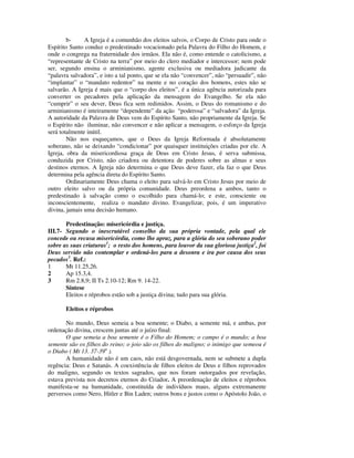 b-     A Igreja é a comunhão dos eleitos salvos, o Corpo de Cristo para onde o
Espírito Santo conduz o predestinado vocacionado pela Palavra do Filho do Homem, e
onde o congrega na fraternidade dos irmãos. Ela não é, como entende o catolicismo, a
“representante de Cristo na terra” por meio do clero mediador e intercessor; nem pode
ser, segundo ensina o arminianismo, agente exclusiva ou mediadora judicante da
“palavra salvadora”, e isto a tal ponto, que se ela não “convencer”, não “persuadir”, não
“implantar” o “mandato redentor” na mente e no coração dos homens, estes não se
salvarão. A Igreja é mais que o “corpo dos eleitos”, é a única agência autorizada para
converter os pecadores pela aplicação da mensagem do Evangelho. Se ela não
“cumprir” o seu dever, Deus fica sem redimidos. Assim, o Deus do romanismo e do
arminianismo é inteiramente “dependente” da ação “poderosa” e “salvadora” da Igreja.
A autoridade da Palavra de Deus vem do Espírito Santo, não propriamente da Igreja. Se
o Espírito não iluminar, não convencer e não aplicar a mensagem, o esforço da Igreja
será totalmente inútil.
        Não nos esqueçamos, que o Deus da Igreja Reformada é absolutamente
soberano, não se deixando “condicionar” por quaisquer instituições criadas por ele. A
Igreja, obra da misericordiosa graça de Deus em Cristo Jesus, é serva submissa,
conduzida por Cristo, não criadora ou detentora de poderes sobre as almas e seus
destinos eternos. A Igreja não determina o que Deus deve fazer, ela faz o que Deus
determina pela agência direta do Espírito Santo.
        Ordinariamente Deus chama o eleito para salvá-lo em Cristo Jesus por meio de
outro eleito salvo ou da própria comunidade. Deus preordena a ambos, tanto o
predestinado à salvação como o escolhido para chamá-lo; e este, consciente ou
inconscientemente, realiza o mandato divino. Evangelizar, pois, é um imperativo
divina, jamais uma decisão humano.

       Predestinação: misericórdia e justiça.
III.7- Segundo o inescrutável conselho da sua própria vontade, pela qual ele
concede ou recusa misericórdia, como lhe apraz, para a glória do seu soberano poder
sobre as suas criaturas1; o resto dos homens, para louvor da sua gloriosa justiça2, foi
Deus servido não contemplar e ordená-los para a desonra e ira por causa dos seus
pecados3. Ref.:
1      Mt 11.25,26.
2      Ap 15.3,4.
3      Rm 2.8,9; II Ts 2.10-12; Rm 9. 14-22.
       Síntese
       Eleitos e réprobos estão sob a justiça divina; tudo para sua glória.

       Eleitos e réprobos

       No mundo, Deus semeia a boa semente; o Diabo, a semente má, e ambas, por
ordenação divina, crescem juntas até o juízo final:
       O que semeia a boa semente é o Filho do Homem; o campo é o mundo; a boa
semente são os filhos do reino; o joio são os filhos do maligno; o inimigo que semeou é
o Diabo ( Mt 13. 37-39a ).
       A humanidade não é um caos, não está desgovernada, nem se submete a dupla
regência: Deus e Satanás. A coexistência de filhos eleitos de Deus e filhos reprovados
do maligno, segundo os textos sagrados, que nos foram outorgados por revelação,
estava prevista nos decretos eternos do Criador. A preordenação de eleitos e réprobos
manifesta-se na humanidade, constituída de indivíduos maus, alguns extremanente
perversos como Nero, Hitler e Bin Laden; outros bons e justos como o Apóstolo João, o
 