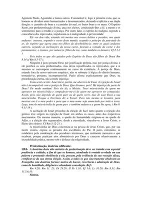 Apóstolo Paulo, Agostinho e tantos outros. Constatável é, logo à primeira vista, que os
homens se dividem entre humanizados e desumanizados, deixando explícita a sua dupla
direção: o caminho do bem e o caminho do mal, os frutos bons e os maus. O Espírito
Santo, por predeterminação divina, atua nos eleitos, conduzindo-lhes a fé, a mente e os
sentimentos para a retidão e a justiça. Por outro lado, o espírito do maligno, regendo a
consciência dos reprovados, impulsiona-os à malignidade, à perversidade:
        Ele vos deu vida, estando vós mortos nos vossos delitos e pecados, nos quais
andastes outrora, segundo o curso deste mundo, segundo o príncipe da potestade do
ar, do espírito que agora atua nos filhos da desobediência; entre os quais andastes
outrora, segundo as inclinações da nossa carne, fazendo a vontade da carne e dos
pensamentos; e éramos, por natureza, filhos da ira, como também os demais ( Ef 2.1-3
).
        Pois todos os que são guiados pelo Espírito de Deus são filhos de Deus( Rm
8.14 cf Rm 8.5-17 ).
        Ninguém é justo perante Deus por justificação própria, mas por justiça divina; e
ele justifica os seus predestinados, mas deixa injustificados os reprovados, que a si
mesmos se corrompem continuamente no curso da existência. A justiça de Deus,
estando fora de nosso universo empírico, não se submete à lógica do direito humano,
tornando-se, portanto, incompreensível. Paulo afirma explicitamente que Deus, na
preordenação eterna, não comete injustiça:
        Como está escrito: Amei Jacó, porém, me aborreci de Esaú. A rejeição de Israel
não é incompatível com a justiça de Deus. Que diremos, pois? Há injustiça da parte de
Deus? De modo nenhum! Pois ele diz a Moisés: Terei misericórdia de quem me
aprouver ter misericórdia e compadecer-me-ei de quem me aprouver ter compaixão.
Assim, pois, não depende de quem quer ou de quem corre, mas de usar Deus a sua
misericórdia. Porque a Escritura diz a Faraó: Para isto mesmo te levantei, para
mostrar em ti o meu poder e para que o meu nome seja anunciado por toda a terra.
Logo, tem ele misericórdia de quem quer e também endurece a quem lhe apraz ( Rm 9.
9.13-18 ).
        A aceitação de Israel procedeu da eleição de Jacó tanto quanto a rejeição dos
gentios teve origem na rejeição de Esaú; em ambos os casos, antes dos respectivos
nascimentos. Da mesma maneira, a queda da humanidade originou-se na queda de
Adão, e a eleição dos regenerados, desde a eternidade, vinculou-se a Jesus Cristo, o
Eleito dos eleitos ( Cf Rm 5.12-21 ).
        A misericórdia de Deus concretiza-se na pessoa de Jesus Cristo, que, por sua
morte vicária, expiou os pecados dos escolhidos do Pai. O juízo, entretanto, se
estabelece pela condenação dos pecadores irremissos, que realmente merecem o que
recebem, porque praticam atos abomináveis por Deus e exercem ofensivamente a
incredulidade prática, mesmo sob o disfarce da religiosidade.

        Predestinação, doutrina edificante.
III.8- A doutrina deste alto mistério de predestinação deve ser tratada com especial
prudência e cuidado, a fim de que os homens, atendendo à vontade revelada em sua
palavra e prestando obediência a ela, possam, pela evidência da sua vocação eficaz,
certificar-se da sua eterna eleição. Assim, a todos os que sinceramente obedecem ao
Evangelho esta doutrina fornece motivo de louvor, reverência e admiração de Deus,
como de humildade, diligência e abundante consolação. Ref.:
        Rm 9.20; Rm 11. 23; Dt 29.29; II Pe 1.10; Ef 1.6; Lc 10.20; Rm 8.33; Rm
11.5,6,10.
        Síntese.
 