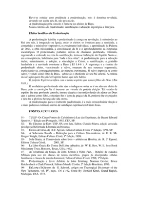 Deve-se estudar com prudência a predestinação, pois é doutrina revelada,
       devendo ser aceita pela fé, não pela razão.
       A predestinação gera consolo e firmeza nos eleitos de Deus.
       Sinais externos do predestinado: santificação e adoração ergológica e litúrgica.

       Efeitos benéficos da Predestinação

        A predestinação habilita o predestinado à crença na revelação, à submissão ao
Rei dos reis, à integração na Igreja, onde os eleitos se irmanam para a santidade, a
comunhão, o ministério corporativo, o crescimento individual, o aprendizado da Palavra
de Deus, a obra missionária, a consolidação da fé e o aprofundamento da esperança
escatológica. O predestinado, portanto, depois de chamado, justificado, redimido,
regenerado e colocado na rota da santificação, torna-se habitação do Espírito Santo e,
em conseqüência, habilitado para “toda a boa obra”. A predestinação para a salvação
inclui, naturalmente, a adoção, a vinculação a Cristo, a santificação, a gratidão
laudatória e a servitude constante a Deus ( Ef 1.4-6 ). A segurança e a certeza do
predestinado eleito, vocacionado e salvo, emanam de sua natureza regenerada,
explicitando-se, consequentemente, de maneira espontânea. O salvo expressa-se como
salvo, vivendo como filho de Deus, submisso e obediente ao seu Pai celeste. A certeza
da salvação quem lho dá é o Espírito Santo, que nele habita:
        O próprio Espírito testifica com o nosso espírito que somos filhos de Deus ( Rm
8.16 ).
        O verdadeiro predestinado não vive a indagar-se sobre se é ou não um eleito de
Deus, pois a convicção lhe é inerente em virtude da própria eleição. Tal estado de
espírito lhe traz profundo consolo, imensa alegria e incontido desejo de adorar ao Deus
que o adotou como filho, concedeu-lhe o dom da graça e da fé, perdoou-lhe os pecados
e deu-lhe a gloriosa herança da vida eterna.
        A predestinação, para o realmente predestinado, é a mais extraordinária bênção e
o mais poderoso estímulo interno de satisfação espiritual em Cristo Jesus.

       FONTES AUXILIARES.

01-     TULIP- Os Cinco Pontos do Calvinismo à Luz das Escrituras, de Duane Edward
Spencer, 1ª Edição em Português, 1992, CEP, SP.
02-     Os Cânones de Dort- CEP, SP, sem data. Editor, Cláudio Marra, edição custeada
pela Igreja Reformada Libertada da Holanda.
03-     Eleitos de Deus, de R.C. Sproul, Editora Cultura Cristã, 1ª Edição, 1998, SP.
04-     A Soberania Banida – Redenção para a Cultura Pós-moderna, de R. K. Mc
Gregor Wright, Editora Cultura Cristã, 1ª Edição, 1998.
05-     Sola Gratia, A Controvérsia sobre livre – arbítrio na História, de R. C. Eproul,
Editora Cultura Cristã,        2001, SP.
06-     La Libre Gracia En Contra Del Libre Albedrio, de W. E. Best, W. E. Best Book
Missionary Trust, Houston, Texas, USA, 1992.
07-     As Doutrinas da Graça, de John Benton e Nohn Peet, - Roteiro de esdudos
bíblicos para uso em classes de novos membros, grupos de discipulado, células
familiares e classes de escola dominical, Editora Cultura Cristã, 1998, 1ª Edição.
08-     Predestinação e Livre Arbítrio de John Feinberg, Norman Geisler, Bruce
Reichenbach e Clark Pinnock, Editora Mundo Cristão, 2ª Edição Brasileira, 1996.
09-     Εκλογη ε Εκλετοσ, de G. Schrenk, artigos em Theological Dictionary of the
New Testament, vol. IV, págs. 176 a 192, Dited By Gerhard Kittel, Grand Rapids,
Michigan, USA, 1973.
 