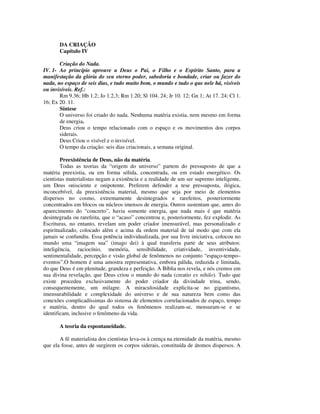 DA CRIAÇÃO
       Capítulo IV

       Criação do Nada.
IV. 1- Ao princípio aprouve a Deus o Pai, o Filho e o Espírito Santo, para a
manifestação da glória do seu eterno poder, sabedoria e bondade, criar ou fazer do
nada, no espaço de seis dias, e tudo muito bom, o mundo e tudo o que nele há, visíveis
ou invisíveis. Ref.:
       Rm 9.36; Hb 1.2; Jo 1.2,3; Rm 1.20; Sl 104. 24; Jr 10. 12; Gn 1; At 17. 24; Cl 1.
16; Ex 20. 11.
       Síntese
       O universo foi criado do nada. Nenhuma matéria existia, nem mesmo em forma
       de energia.
       Deus criou o tempo relacionado com o espaço e os movimentos dos corpos
       siderais.
       Deus Criou o visível e o invisível.
       O tempo da criação: seis dias criacionais, a semana original.

        Preexistência de Deus, não da matéria.
        Todas as teorias da “origem do universo” partem do pressuposto de que a
matéria preexistia, ou em forma sólida, concentrada, ou em estado energético. Os
cientistas materialistas negam a existência e a realidade de um ser supremo inteligente,
um Deus onisciente e onipotente. Preferem defender a tese pressuposta, ilógica,
inconcebível, da preexistência material, mesmo que seja por meio de elementos
dispersos no cosmo, extremamente desintegrados e rarefeitos, posteriormente
concentrados em blocos ou núcleos imensos de energia. Outros sustentam que, antes do
aparecimento do “concreto”, havia somente energia, que nada mais é que matéria
desintegrada ou rarefeita, que o “acaso” concentrou e, posteriormente, fez explodir. As
Escrituras, no entanto, revelam um poder criador imensurável, mas personalizado e
espiritualizado, colocado além e acima da ordem material de tal modo que com ela
jamais se confundiu. Essa potência individualizada, por sua livre iniciativa, colocou no
mundo uma “imagem sua” (imago dei) à qual transferiu parte de seus atributos:
inteligência, raciocínio, memória, sensibilidade, criatividade, inventividade,
sentimentalidade, percepção e visão global de fenômenos no conjunto “espaço-tempo–
eventos”.O homem é uma amostra representativa, embora pálida, reduzida e limitada,
do que Deus é em plenitude, grandeza e perfeição. A Bíblia nos revela, e nós cremos em
sua divina revelação, que Deus criou o mundo do nada (creatio ex nihilo). Tudo que
existe procedeu exclusivamente do poder criador da divindade trina, sendo,
consequentemente, um milagre. A miraculosidade explicita-se no gigantismo,
imensurabilidade e complexidade do universo e de sua natureza bem como das
conexões complicadíssimas do sistema de elementos correlacionados de espaço, tempo
e matéria, dentro do qual todos os fenômenos realizam-se, mensuram-se e se
identificam, inclusive o fenômeno da vida.

       A teoria da espontaneidade.

       A fé materialista dos cientistas leva-os à crença na eternidade da matéria, mesmo
que ela fosse, antes de surgirem os corpos siderais, constituída de átomos dispersos. A
 
