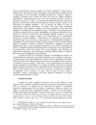 crença na preexistência eterna da matéria vem desde Aristóteles39. Como surgiu a
matéria? Ela se auto-gerou? A ciência não explica o seu aparecimento; trabalha com ela
no pressuposto de sua eternidade. Stromberg entendia que a matéria, orgânica e
inorgânica, procedeu de um “mundo não físico” por meio de “campos energéticos
organizadores”, especialmente dos seres vivos. Há um poder não físico do qual se
derivaram o universo e a vida40; a essa potência Stromberg chamou Deus. Depois que
apareceu o sistema solar, resultado de uma gigantesca explosão cósmica, emerge a terra,
oferecendo um ambiente adequado - isso no decorrer de milhões de anos, ao
aparecimento espontâneo, miracuiloso, de células vitais. Eram vidas unicelulares
primitivíssimas, seres orgânicos “gerados” por matéria inorgânica. E elas, muito bem
adaptadas, à semelhança de suas congêneres atuais, “evoluíram” do invertebrado para o
vertebrado, tornando-se peixes, répteis, quadrúpedes, aves, primatas, hominídeos e seres
humanos. E tudo isso movido por uma divindade chamada “natureza,” que agiu
divinamente por ação contínua, visando o fim determinado, que os evolucionistas
chamam de “evolução biológica”. Necessária se faz a presença de uma imensa e
irracional fé para se crer em tudo isso; para aceitar-se a “espontaneidade inteligente” e
“planejadora” do atual universo biológico, dentro do qual se insere o homem. Muitas
espécies e variedades “evoluídas” e, portanto, “melhoradas” e “adaptadas” à existência,
desapareceram, mas as vidas unicelulares continuam, e com incríveis mecanismos de
defesa e conseqüente adaptação. Macroorganismos estacionados num estágio primitivo
do evolucionismo, como o do tubarão, são os mais adaptados, mais resistentes, de
melhor defesa orgânica por meio de invejável imunologia. Muitas espécies “evoluíram”
para morrerem por inadaptação ao meio ambiente.
        A criação com base nas “conclusões científicas” da eternidade da matéria e da
espontaneidade do surgimento e da evolução biológica é mais contrárias à razão que a
fé, dom da graça, numa super inteligência criadora, o Deus de que falam as Escrituras.
Prefiro ficar com elas (as Escrituras), que nos ensinam a procedência divina da criação,
a existência de um ser criador, o Deus trino, a crer na preexistência da matéria, na
geração espontânea da vida biofísica, na evolução de amebas a partir de um “pantanal
mineral” qualquer, até Paulo de Tarso, Agostinho, Calvino e Einstein. Deus é criador de
todas as coisas e todos os seres: as visíveis e as invisíveis, as materiais e as imateriais,
os organismos vivos, os homens e os anjos. Além do mais, ele criou o tempo, a
eternidade, o espaço, a imensidade, as leis físicas, químicas e biológicas, e as colocou
em funcionamento perfeito e contínuo.

        O tempo da criação

       O mundo foi criado, segundo as Escrituras, em seis dias. Podem ser dias
semanais. Deus é soberano, tendo poder para fazer o mundo vir à existência até em seis
horas, seis minutos, seis segundos ou seis milésimos de segundo. A cronometria
temporal é importante para nós, seres finitos e vinculados à matéria, ao espaço e ao
tempo, mas não para Deus, o eternamente infinito e absoluto. O “dia da criação”,
também condicionado ao intercâmbio sucessório entre as luz e as trevas, foi criado antes
do “dia solar”: Disse Deus: Haja luz, e houve luz. E viu Deus que a luz era boa; e fez
separação entre a luz e as trevas. Chamou Deus à luz Dia e às trevas, Noite. Houve
tarde e manhã, o primeiro dia ( Gn 1. 3-5). O dia solar somente apareceu no “quarto

39
   -   Alan Richardson em Génesis –I – XI, Comentários Antorcha Editora Aurora – Buenos Aires- e
Casa Unida de Publicaciones - ,México, 1963, pág.47.
40
   -   Gustaf Stromberg, segundo James Crenshaw em artigo ( O Mundo não físico do Dr Gustaf
Stromberg, publicado em O Novo Testamento Interpretado Versículo por Versículo, A Sociedade Religiosa:
A Voz Bíblica, 1ª Edição, vol. 1, pág. 79).
 