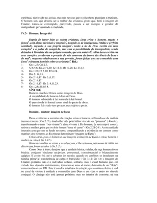 espiritual, não reside nas coisas, mas nas pessoas que o concebem, planejam e praticam.
O homem sim, que deveria ser a melhor das criaturas, posto que, feito à imagem do
Criador, tornou-se corrompido, pervertido; passou a ser maligno e gerador de
malignidade, perversidade e crueldade.

IV.2- Homem, Imago dei

       Depois de haver feito as outras criaturas, Deus criou o homem, macho e
fêmea1, com almas racionais e imortais2, dotando-os de inteligência, retidão e perfeita
santidade, segundo a sua própria imagem3, tendo a lei de Deus escrita em seus
corações4 e o poder de cumpri-la, mas com a possibilidade de transgredi-la, sendo
deixados à liberdade da sua própria vontade, que era mutável5. Além dessa escrita em
seus corações, receberam o preceito de não comerem da árvore da ciência do bem e
do mal6; enquanto obedeceram a este preceito, foram felizes em sua comunhão com
Deus7 e tiveram domínio sobre as criaturas8. Ref.:
1-     Gn 1.27; Gn 2.7.
2-     Sl 8.5,6; Gn 2.19,20; Ec 12.7; Mt 10.28; Lc 23.43.
3-     Gn 1.26; Cl 3.10; Ef 4.24.
4-     Rm 2. 14,15.
5-     Gn 2.16,17; Gn 3.,6,17.
6-     Gn 2.16,17.
7-     Gn 2.16,17; Gn 3. 8,11,23.
8-     Gn 1.28; Sl 8.6-8.
       SÍNTESE
       Homem, macho e fêmea, como imagem de Deus.
       A imortalidade do homem é dom de Deus.
       O homem submetido à Lei natural e à lei formal.
       O preceito da lei formal como sinal do pacto de obras.
       O homem foi criado sem pecado, mas sujeito a pecar.

       Homem - mulher: imagem de Deus

        Deus, conforme a narrativa da criação, criou o homem, utilizando-se da matéria
inerme e inerte ( Gn 2. 7 ), dando-lhe vida pelo hálito vital de seu “pneuma” ( Ruach ),
transformando-o num “ser vivente” ( alma vivente ). Do homem, de seu corpo ( soma ),
retirou a mulher, para que os dois fossem “uma só carne” ( Gn 2.21-24 ). A esta unidade
interativa em que um se funde no outro, compartilhando a existência em comum como
matrizes dos pósteros, as Escrituras denominam “imagem de Deus”:
        Criou Deus, pois, o homem à sua imagem, à imagem de Deus o criou; homem e
mulher os criou ( Gn 1.27 ).
        Homem e mulher os criou, e os abençoou, e lhes chamou pelo nome de Adão, no
dia em que foram criados ( Gn 5. 2 ).
        Como Deus é trino, desejou que a unidade básica, celular, da raça humana fosse
binária: conjunto bivalente recíproco, consensual, consubstancial e bilateralmente
agápico. E assim foi, até o advento do pecado, quando os conflitos se instalaram na
família primeva: transferência de culpa e fratricídio ( Gn 3.12: Gn 4.8 ). Imagem do
Criador, portanto, não é o indivíduo isolado, solitário, mas o casal humano que, em
virtude dos vínculos matrimoniais, tornaram-se uma só carne, deixando de ser “dois”,
convertendo-se em UM. Este é um dos mistérios da criação, que continua efetivo e real
no casal de eleitos à unidade e comunhão com Deus e um com o outro no vínculo
conjugal. O cônjuge não está apenas próximo, mas no interior do consorte, na sua
 