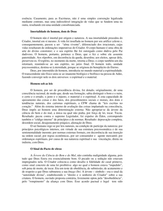 essência. Casamento, para as Escrituras, não é uma simples convenção legalizada
mediante contrato, mas uma indissolúvel integração de vidas que se fundem uma na
outra, resultando em uma unidade consubstanciada.

       Imortalidade do homem, dom de Deus

       O homem não é imortal por origem e natureza. A sua imortalidade procedeu do
Criador, imortal em si mesmo. A vida foi insuflada no homem por seu artífice celeste e,
consequentemente, passou a ser “alma vivente”, diferenciado dos irracionais, cujas
vidas resultaram de ordenações imperativas do Criador. O corpo humano é uma obra de
arte do divino construtor; e o seu espírito lhe foi outorgado como dádiva pelo Pai
dadivoso. O homem, portanto, pertence a Deus, que o fez e sobre ele assumiu
paternidade. Aos réprobos, em decorrência da queda, deserdou; aos eleitos, apesar dela,
preservou-os. O espírito, no momento da morte, retorna a Deus; o corpo também um dia
retornará, reunindo-se ao seu espírito, no juízo final. O homem todo, unidade
psicossomática, destina-se à eternidade, porque se originou do beneplácito do Eterno.
        Deus, por intermédio do homem, introduziu no mundo material a espiritualidade.
O transcendente não físico uniu-se ao imanente biológico e biofísico na pessoa de Adão,
fazendo convergir nele os dois universos: o espiritual e o material.

       Homem sob as leis

        O homem, por ser de procedência divina, foi dotado, originalmente, de uma
consciência racional, de modo que, desde sua formação, sabia distinguir o bom e o ruim,
o certo e o errado, o justo e o injusto, o material e o espiritual. A esta capacidade de
ajuizamento das coisas e dos fatos, dos procedimentos sociais e morais, dos dons e
tendências naturais, dos carismas espirituais, a CFW chama de “leis escritas no
coração.” Além do sistema interno de avaliação das coisas implantado na consciência,
Deus impôs ao homem uma determinação externa: Não apropriar-se da árvore da
ciência do bem e do mal, a única na qual não podia, por força de lei, tocar. Tocou.
Resultado: pecou contra o supremo Legislador, foi expulso do Éden, corrompendo
também o “código interno” de princípios e de normas. Resultado: depravação completa,
desordem social, desajustamento psíquico, alienação de Deus.
        O ser humano rege-se por leis naturais, na condição de partícipe da natureza; por
princípios psicológicos internos, em virtude de sua estrutura psicossomática e de sua
sentimentalidade inerente; por normas externas formais, em decorrência de sua inserção
na ordem social; por regras econômicas, por ser consumidor e agente mercantil; por
ordenanças espirituais, por causa de sua natureza espiritual e sua vinculação, direta ou
indireta, com Deus.

       O Sinal do Pacto de obras

        A Árvore da Ciência do Bem e do Mal, não continha malignidade alguma, pois
tudo que Deus fizera era essencialmente bom. O pecado ou a sedução não estavam
impregnados nela. O Criador colocou-a como desafio à fidelidade do casal primevo,
como sinal concreto de uma lei proibitiva: algo no qual o homem estava “impedido”,
sob pena de morte, de tocar. Era um teste de obediência, de submissão, de acatamento e
de respeito a que Deus submetera a sua Imago Dei. A árvore – símbolo - era o sinal da
“autoridade divina”, estabelecendo o “direito e o senhorio do Criador” sobre a sua
criatura. O homem, ouvindo proposta contrária, livremente optou pela “desobediência”,
pelo “rompimento” da aliança com Deus. Esse acordo pactual e legal tem sido
 
