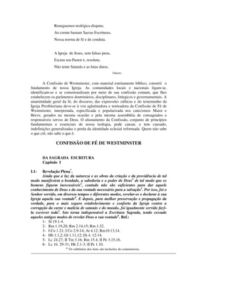 Reneguemos teológica disputa;
              Ao crente bastam Sacras Escrituras,
              Nossa norma de fé e de conduta.


              A Igreja de Jesus, sem falsas juras,
              Escuta seu Pastor e, resoluta,
              Não teme Satanás e as lutas duras.
                                                     Onezio


        A Confissão de Westminster, com material estritamente bíblico, constrói o
fundamento de nossa Igreja. As comunidades locais e nacionais ligam-se,
identificam-se e se consensualizam por meio de sua confissão comum, que lhes
estabelecem os parâmetros doutrinários, disciplinares, litúrgicos e governamentais. A
unanimidade geral da fé, do discurso, das expressões cúlticas e do testemunho da
Igreja Presbiteriana deve-se à voz aglutinadora e norteadora da Confissão de Fé de
Westminster, interpretada, especificada e popularizada nos catecismos Maior e
Breve, gerados na mesma ocasião e pela mesma assembléia de consagrados e
responsáveis servos de Deus. O afastamento da Confissão, conjunto de princípios
fundamentais e essenciais de nossa teologia, pode causar, e tem causado,
indefinições generalizadas e perda da identidade eclesial reformada. Quem não sabe
o que crê, não sabe o que é.

               CONFISSÃO DE FÉ DE WESTMINSTER


       DA SAGRADA ESCRITURA
       Capítulo I

I.1-   Revelação Plena*.
       Ainda que a luz da natureza e as obras da criação e da providência de tal
modo manifestem a bondade, a sabedoria e o poder de Deus1 de tal modo que os
homens fiquem inescusáveis2, contudo não são suficientes para dar aquele
conhecimento de Deus e da sua vontade necessário para a salvação3. Por isso, foi o
Senhor servido, em diversos tempos e diferentes modos, revelar-se e declarar à sua
Igreja aquela sua vontade4. E depois, para melhor preservação e propagação da
verdade, para o mais seguro estabelecimento e conforto da Igreja contra a
corrupção da carne e malícia de satanás e do mundo, foi igualmente servido fazê-
la escrever toda5. Isto torna indispensável a Escritura Sagrada, tendo cessado
aqueles antigos modos de revelar Deus a sua vontade6. Ref.:
       1- Sl 19.1-4.
       2- Rm 1.19,20; Rm 2.14,15; Rm 1.32.
       3- I Co 1.21; I Co 2.9-14; At 4.12; Rm10.13,14.
       4- Hb 1.1,2; Gl 1.11,12; Dt 4. 12-14.
       5- Lc 24.27; II Tm 3.16; Rm 15.4; II Pe 3.15,16.
       6- Lc 16. 29-31; Hb 2.1-3; II Pe 1.10.
                     * Os subtítulos dos itens são inclusões do comentarista.
 