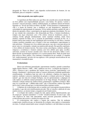designado de “Pacto de Obras”, pois dependia exclusivamente do homem, de sua
fidelidade, para ser cumprido e mantido.

       Adão sem pecado, mas sujeito a pecar

        A experiência do Éden indica-nos que Deus não concebe nem concede liberdade
ou livre arbítrio sem responsabilidade pessoal e sem limites. Os opostos “correto e
incorreto” estavam presentes, embora simbolicamente, no ambiente natural do homem,
figurados na “Árvore da Ciência do Bem e do Mal”. O bem dominava completamente a
vida e a mente do homem, mas a tendência ao mal despontou-se, aguçando a
curiosidade de experimentação do oponente. O livre arbítrio permitiu a prática do mal, o
direito de oposição a Deus, a prerrogativa de opção por propostas discordantes. No uso
de sua vontade não contrariada e não obstaculada por Deus, o homem desobedeceu,
rompeu seus laços relacionais com o Pai celeste, tornou-se insubmisso, pecou. A
sentença foi-lhe aplicada imediatamente: morte espiritual imediata, morte física
mediata, expulsão do Éden, isto é, exclusão da paternidade e proteção do Pai. Aí, o
homem entrou num estado de total inabilitação para reconciliar-se com Deus e retornar
à plena e perfeita comunhão com o Criador e com seus semelhantes; especialmente os
mais próximos. O homem teve livre arbítrio para pecar, mas não o tem para deixar de
pecar, uma vez corrompida e minada sua natureza pelo pecado. Em questões espirituais,
o livre arbítrio do homem inexiste. Nas áreas sociais, psicológicas, culturais, políticas,
religiosas e econômicas o homem continua com livre arbítrio para optar, escolher,
selecionar, assumir ou recusar; arcando com o ônus de seus desacertos, falhas e erros.
Quem decide sua destinação espiritual é só e exclusivamente Deus. Nada ele pode fazer
para salvar-se. Deus, porém, o faz conforme o beneplácito de sua vontade, e o mantém
sob condicionamento privativo de sua regência e sob a proteção misericordiosa de seu
imensurável e insondável amor.

       Evolucionismo

        Houve um euforismo generalizado, supostamente científico, quando o naturalista
inglês Charles Darwin ( 1809 – 1882 ) publicou seu livro, “A Origem das Espécies” (
1859 ). Pensou-se que o problema das origens estava resolvido, especialmente a do
homem. Atualmente, o darwinismo reduz-se a poucos defensores realmente qualificados
cientificamente. A tendência hoje tem sido a de substituir a hipótese da origem das
espécies, mediante o processo espontâneo de geração e evolução, pela tese da “seleção
natural”, que não trata de evolução biológica, mas de aprimoramento e adaptação de
cada espécie ao ambiente natural permanente ou de longa duração. Os princípios que
norteiam a seleção natural são: Sobrevivência, perpetuação e equilíbrio ecológico. Mais
uma vez se percebe que “ a Bíblia tinha razão”, que o criacionismo, embora seja objeto
da fé cristã, é mais racional que o evolucionismo pelas seguintes razões:
1-      A hipótese do evolucionismo não se sustenta sem o pressuposto da preexistência
da matéria, o que não está cientificamente provado. Não se concebe a admissão de uma
matéria eterna e, ao mesmo tempo, a negação de um Criador eterno.
2-      A evolução não explica a origem da vida, apenas afirma, hipoteticamente, que
ela surgiu por “geração espontânea” e “evolui” inexplicavelmente. O certo é que cada
vida origina-se de outra vida antecedente, numa sucessão geracional contínua. O
evolucionismo não resolve o mistério da origem da vida.
3-      O evolucionismo não explica a origem das espécies. Não há nenhuma
comprovação científica de que, no desenrolar da evolução, uma espécie se transmudou
em outra. A seleção natural pode causar variações familiares e até individuais na mesma
 